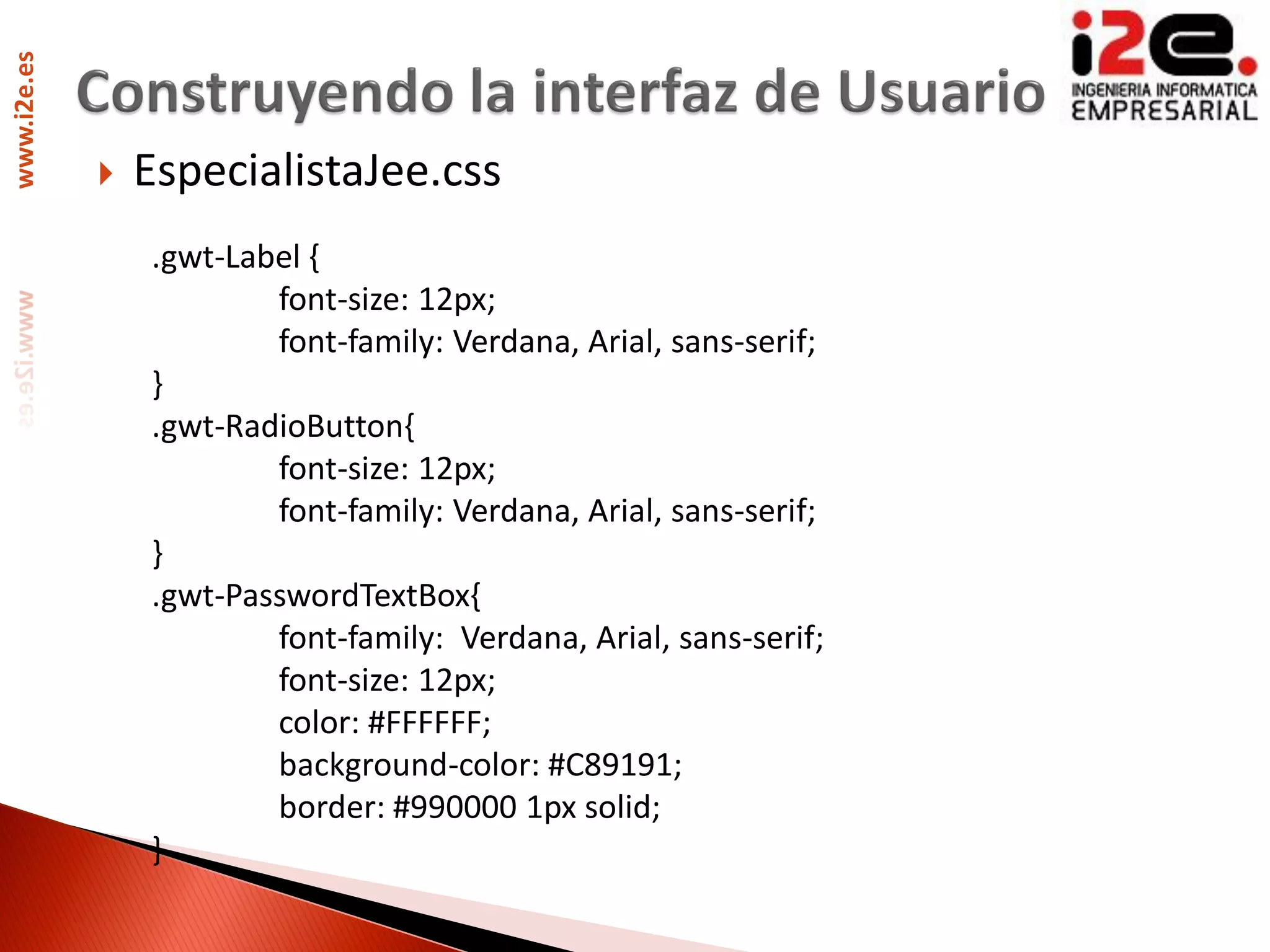 www.i2e.es




                EspecialistaJee.css
                 .gwt-Label {
                         font-size: 12px;
                         font-family: Verdana, Arial, sans-serif;
                 }
                 .gwt-RadioButton{
                         font-size: 12px;
                         font-family: Verdana, Arial, sans-serif;
                 }
                 .gwt-PasswordTextBox{
                         font-family: Verdana, Arial, sans-serif;
                         font-size: 12px;
                         color: #FFFFFF;
                         background-color: #C89191;
                         border: #990000 1px solid;
                 }
 
