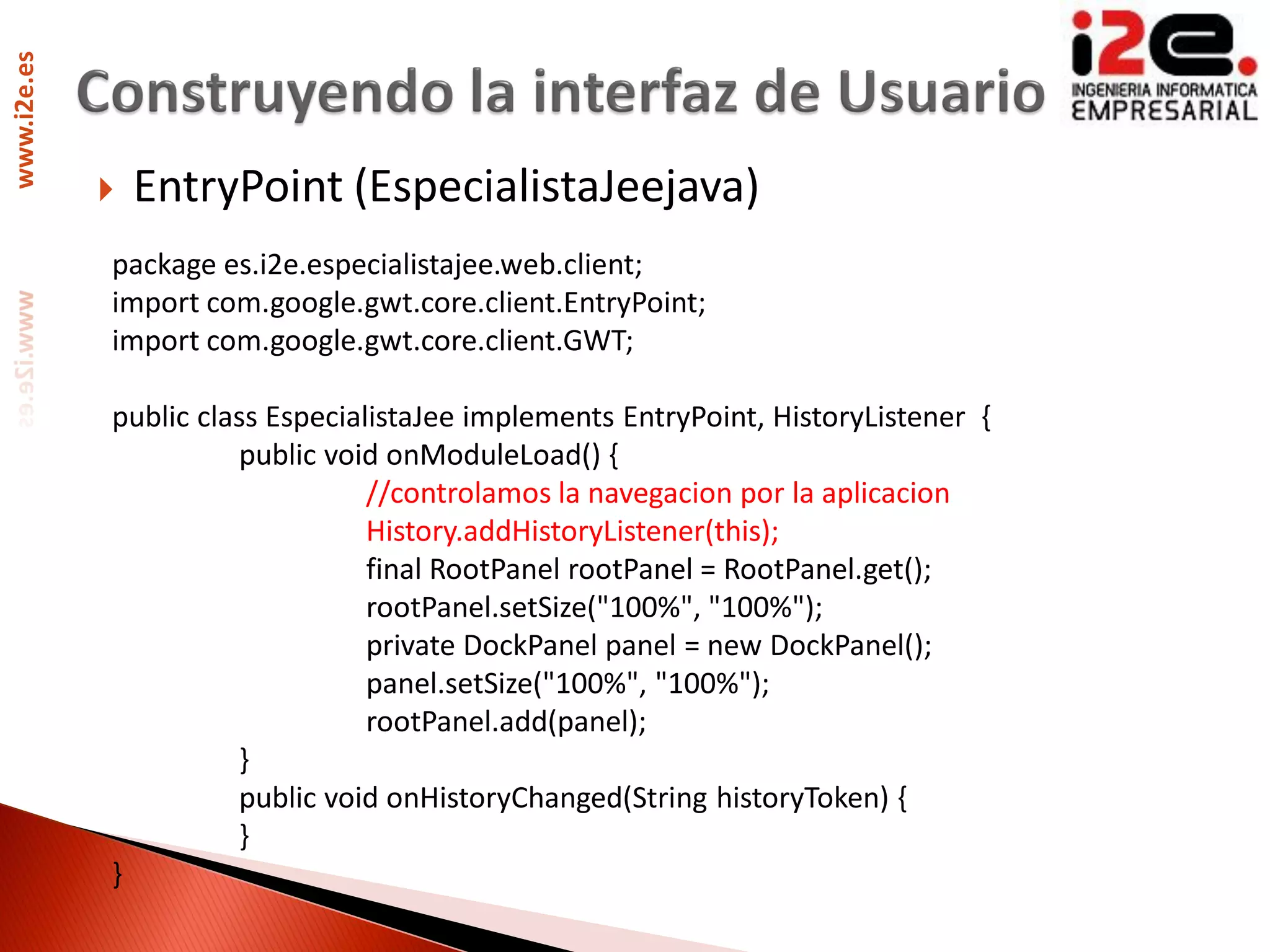 www.i2e.es




                EntryPoint (EspecialistaJeejava)
             package es.i2e.especialistajee.web.client;
             import com.google.gwt.core.client.EntryPoint;
             import com.google.gwt.core.client.GWT;

             public class EspecialistaJee implements EntryPoint, HistoryListener {
                       public void onModuleLoad() {
                                  //controlamos la navegacion por la aplicacion
                                  History.addHistoryListener(this);
                                  final RootPanel rootPanel = RootPanel.get();
                                  rootPanel.setSize("100%", "100%");
                                  private DockPanel panel = new DockPanel();
                                  panel.setSize("100%", "100%");
                                  rootPanel.add(panel);
                       }
                       public void onHistoryChanged(String historyToken) {
                       }
             }
 