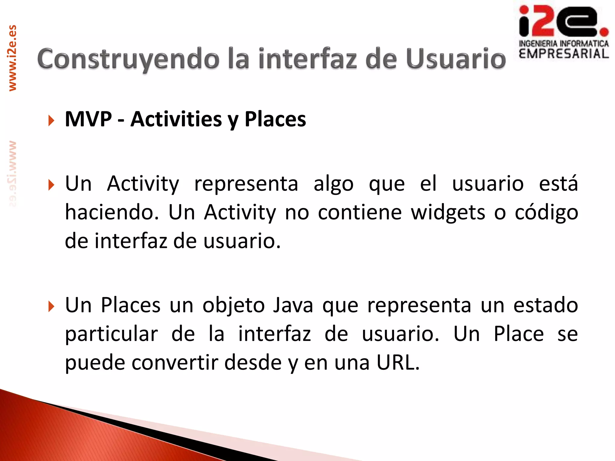 www.i2e.es




                MVP - Activities y Places

                Un Activity representa algo que el usuario está
                 haciendo. Un Activity no contiene widgets o código
                 de interfaz de usuario.

                Un Places un objeto Java que representa un estado
                 particular de la interfaz de usuario. Un Place se
                 puede convertir desde y en una URL.
 