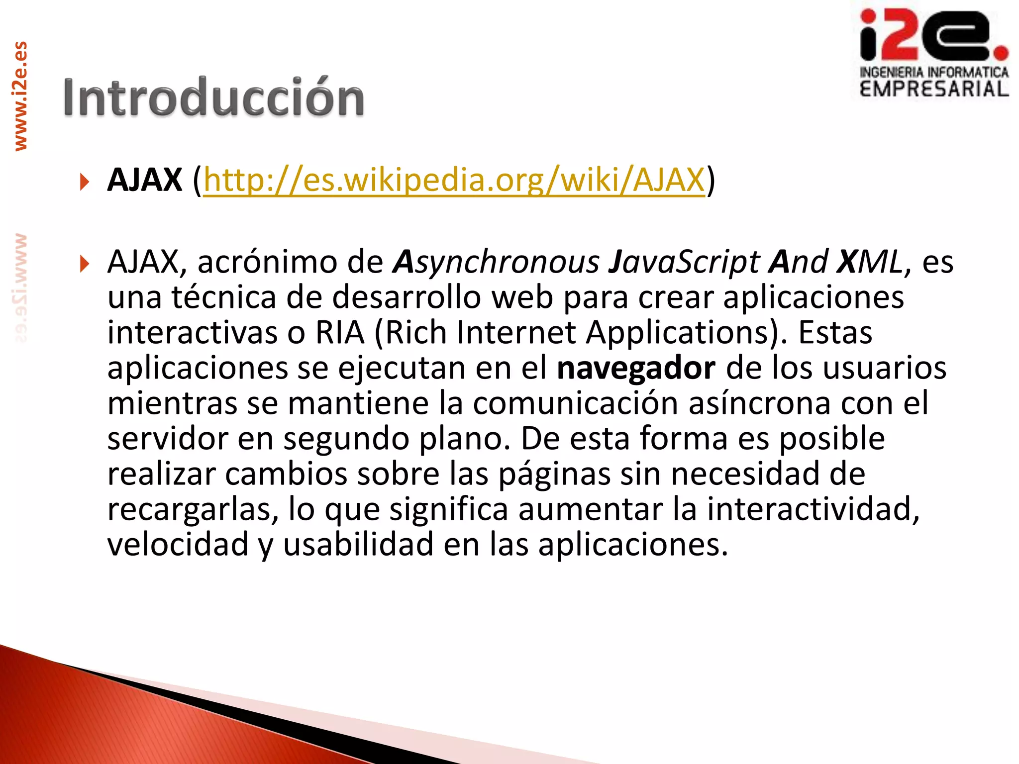 www.i2e.es




                AJAX (http://es.wikipedia.org/wiki/AJAX)

                AJAX, acrónimo de Asynchronous JavaScript And XML, es
                 una técnica de desarrollo web para crear aplicaciones
                 interactivas o RIA (Rich Internet Applications). Estas
                 aplicaciones se ejecutan en el navegador de los usuarios
                 mientras se mantiene la comunicación asíncrona con el
                 servidor en segundo plano. De esta forma es posible
                 realizar cambios sobre las páginas sin necesidad de
                 recargarlas, lo que significa aumentar la interactividad,
                 velocidad y usabilidad en las aplicaciones.
 