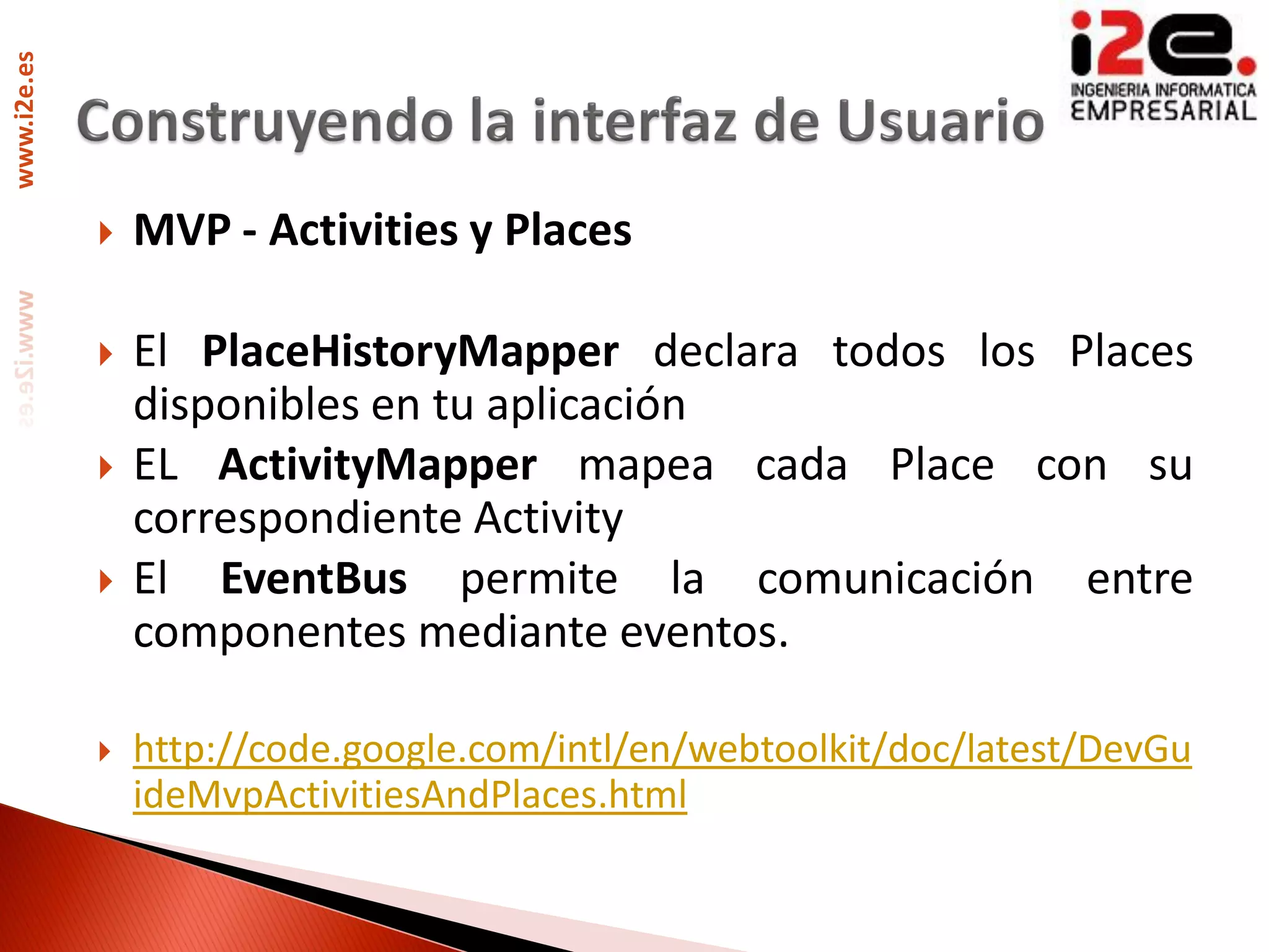 www.i2e.es




                MVP - Activities y Places

                El PlaceHistoryMapper declara todos los Places
                 disponibles en tu aplicación
                EL ActivityMapper mapea cada Place con su
                 correspondiente Activity
                El EventBus permite la comunicación entre
                 componentes mediante eventos.

                http://code.google.com/intl/en/webtoolkit/doc/latest/DevGu
                 ideMvpActivitiesAndPlaces.html
 