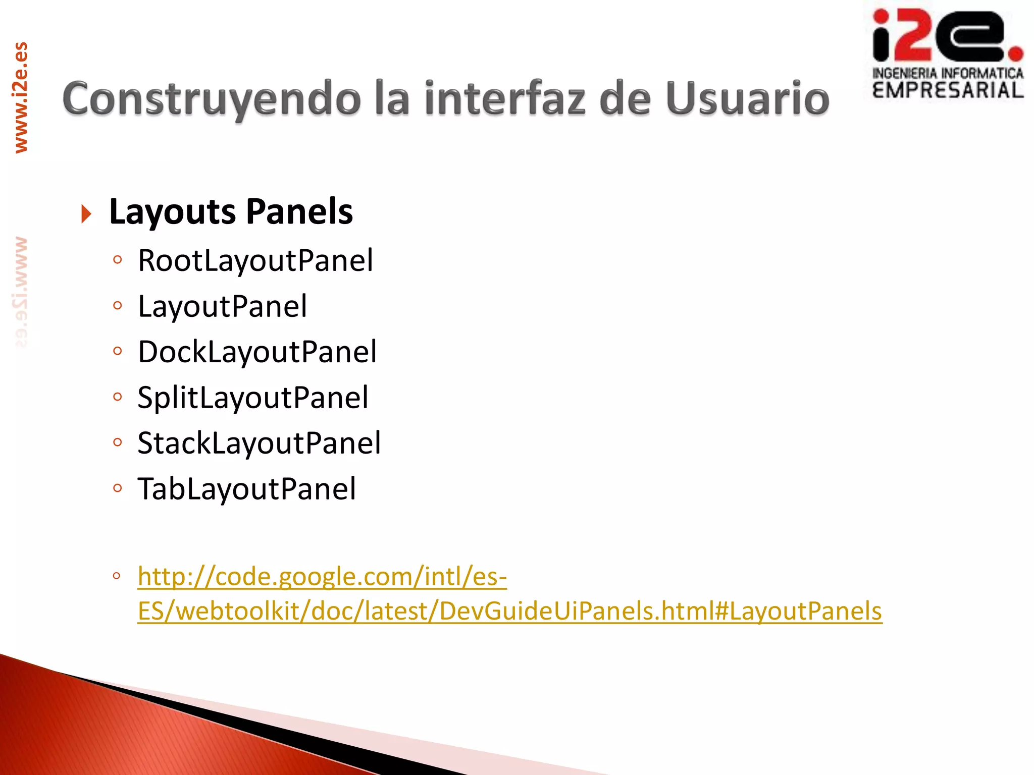 www.i2e.es




                Layouts Panels
                 ◦   RootLayoutPanel
                 ◦   LayoutPanel
                 ◦   DockLayoutPanel
                 ◦   SplitLayoutPanel
                 ◦   StackLayoutPanel
                 ◦   TabLayoutPanel

                 ◦ http://code.google.com/intl/es-
                   ES/webtoolkit/doc/latest/DevGuideUiPanels.html#LayoutPanels
 