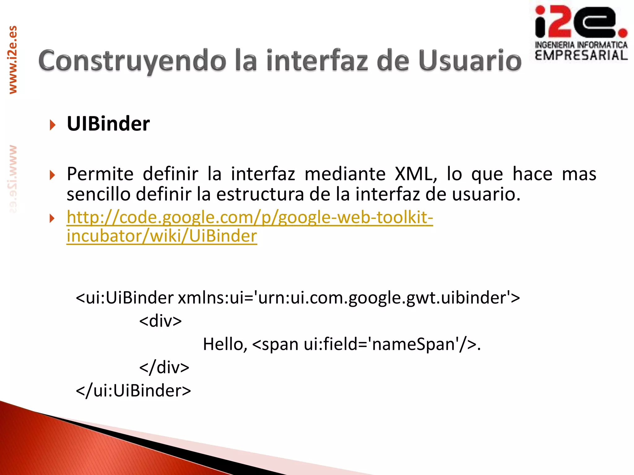 www.i2e.es




                UIBinder

                Permite definir la interfaz mediante XML, lo que hace mas
                 sencillo definir la estructura de la interfaz de usuario.
                http://code.google.com/p/google-web-toolkit-
                 incubator/wiki/UiBinder


                  <ui:UiBinder xmlns:ui='urn:ui.com.google.gwt.uibinder'>
                          <div>
                                 Hello, <span ui:field='nameSpan'/>.
                          </div>
                  </ui:UiBinder>
 