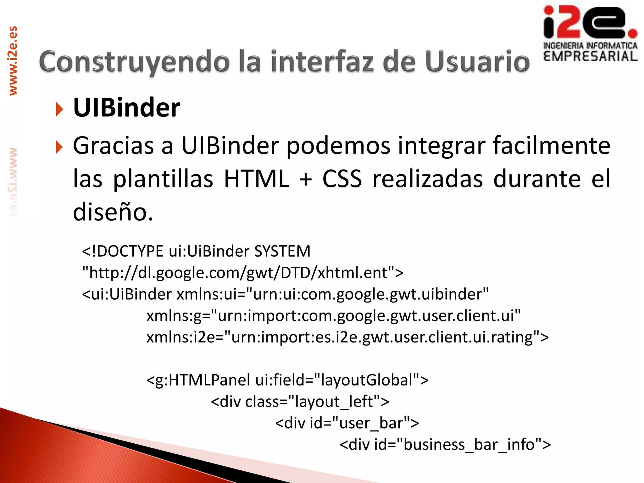 www.i2e.es




                UIBinder
                Gracias a UIBinder podemos integrar facilmente
                 las plantillas HTML + CSS realizadas durante el
                 diseño.
                 <!DOCTYPE ui:UiBinder SYSTEM
                 "http://dl.google.com/gwt/DTD/xhtml.ent">
                 <ui:UiBinder xmlns:ui="urn:ui:com.google.gwt.uibinder"
                          xmlns:g="urn:import:com.google.gwt.user.client.ui"
                          xmlns:i2e="urn:import:es.i2e.gwt.user.client.ui.rating">

                         <g:HTMLPanel ui:field="layoutGlobal">
                                <div class="layout_left">
                                         <div id="user_bar">
                                                   <div id="business_bar_info">
 