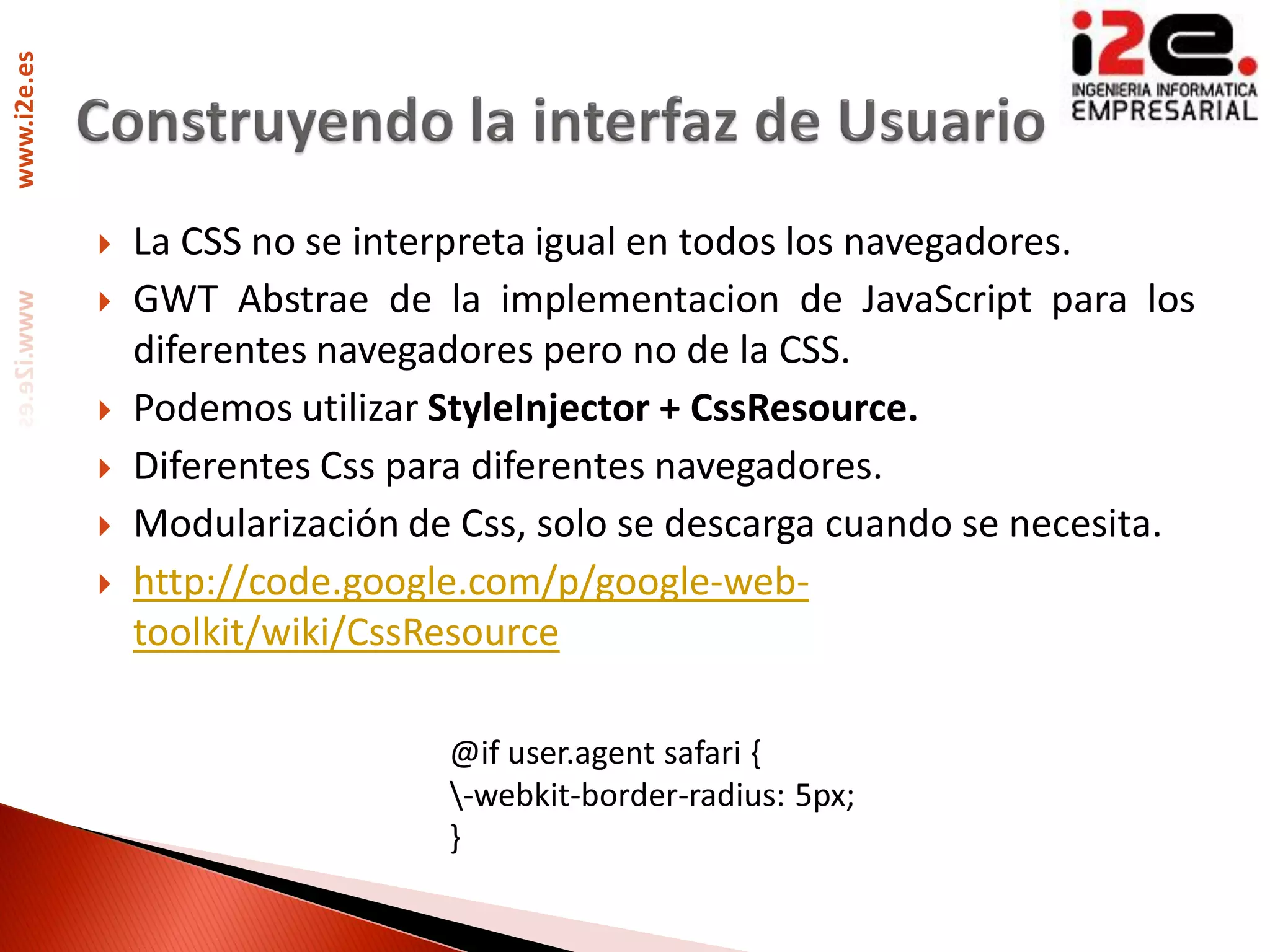www.i2e.es




                La CSS no se interpreta igual en todos los navegadores.
                GWT Abstrae de la implementacion de JavaScript para los
                 diferentes navegadores pero no de la CSS.
                Podemos utilizar StyleInjector + CssResource.
                Diferentes Css para diferentes navegadores.
                Modularización de Css, solo se descarga cuando se necesita.
                http://code.google.com/p/google-web-
                 toolkit/wiki/CssResource

                                  @if user.agent safari {
                                  -webkit-border-radius: 5px;
                                  }
 