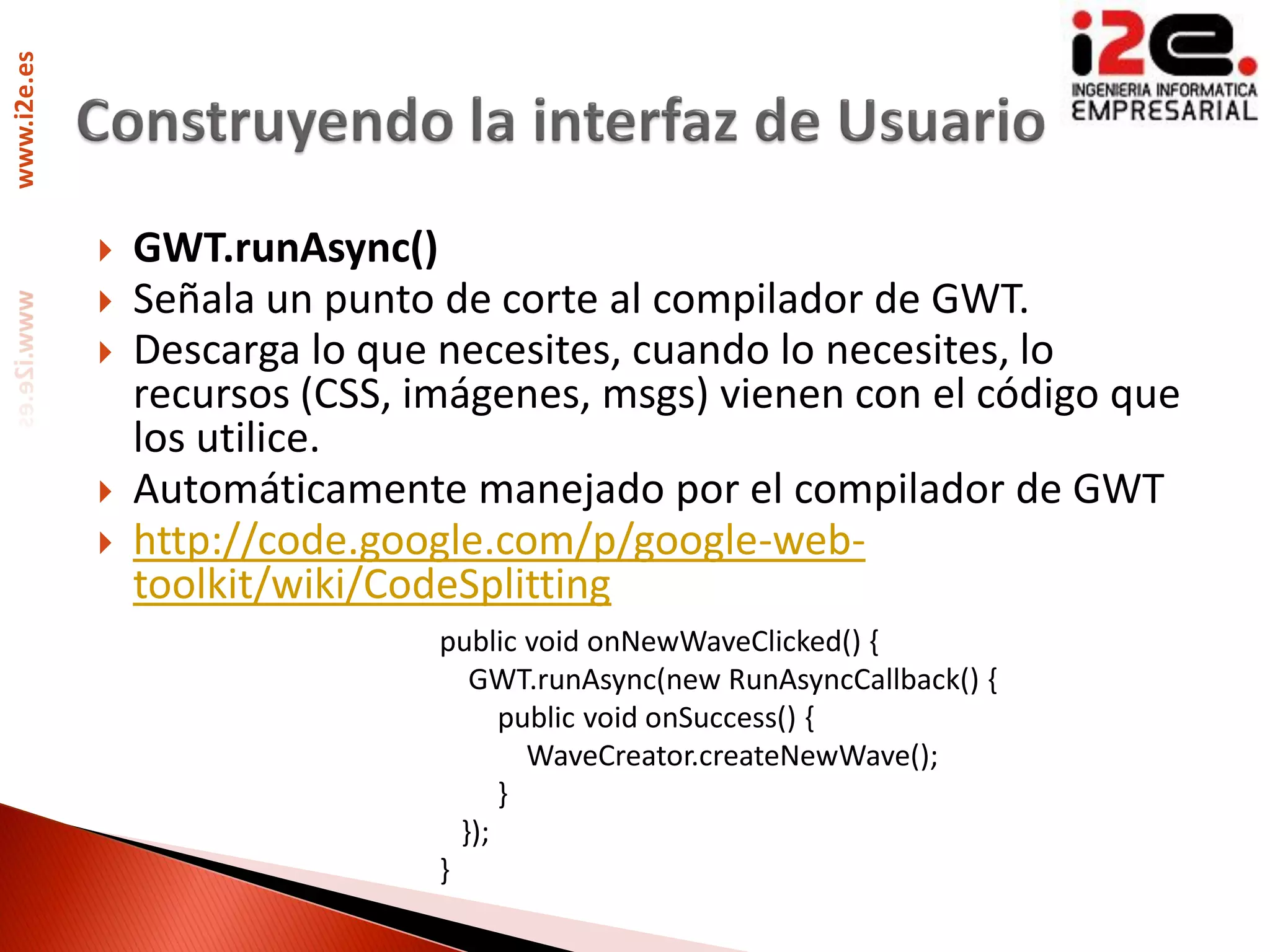 www.i2e.es




                GWT.runAsync()
                Señala un punto de corte al compilador de GWT.
                Descarga lo que necesites, cuando lo necesites, lo
                 recursos (CSS, imágenes, msgs) vienen con el código que
                 los utilice.
                Automáticamente manejado por el compilador de GWT
                http://code.google.com/p/google-web-
                 toolkit/wiki/CodeSplitting
                                 public void onNewWaveClicked() {
                                    GWT.runAsync(new RunAsyncCallback() {
                                       public void onSuccess() {
                                         WaveCreator.createNewWave();
                                       }
                                   });
                                 }
 