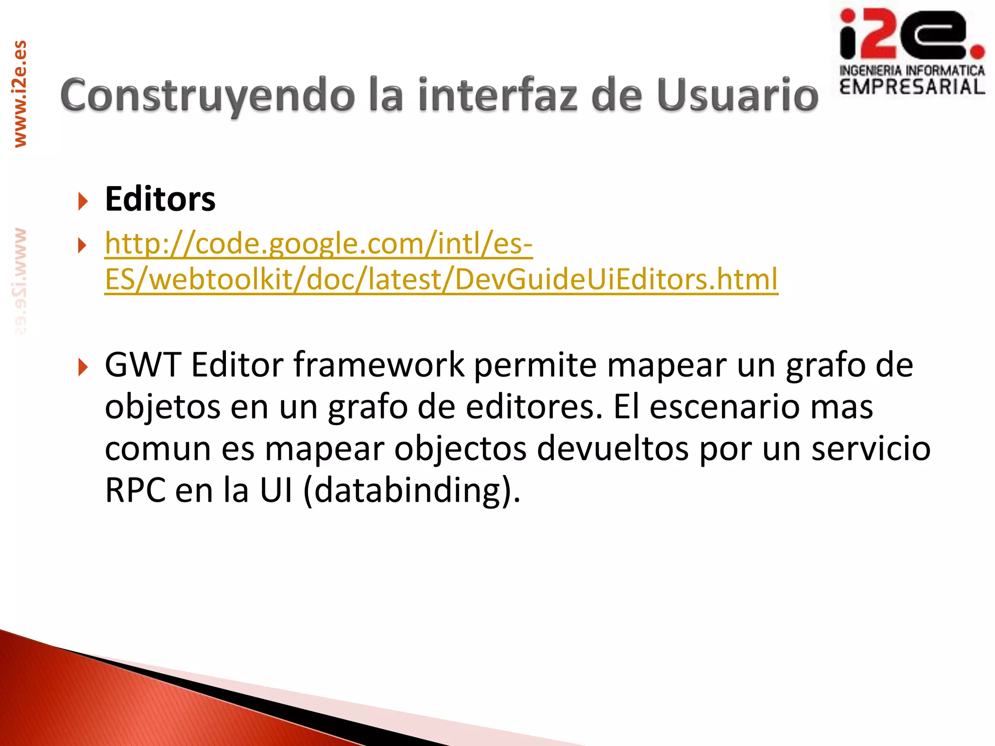 www.i2e.es




                Editors
                http://code.google.com/intl/es-
                 ES/webtoolkit/doc/latest/DevGuideUiEditors.html

                GWT Editor framework permite mapear un grafo de
                 objetos en un grafo de editores. El escenario mas
                 comun es mapear objectos devueltos por un servicio
                 RPC en la UI (databinding).
 