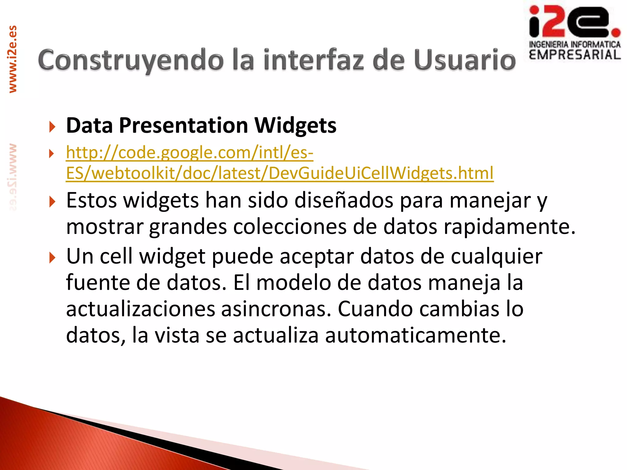 www.i2e.es




                Data Presentation Widgets
                http://code.google.com/intl/es-
                 ES/webtoolkit/doc/latest/DevGuideUiCellWidgets.html
                Estos widgets han sido diseñados para manejar y
                 mostrar grandes colecciones de datos rapidamente.
                Un cell widget puede aceptar datos de cualquier
                 fuente de datos. El modelo de datos maneja la
                 actualizaciones asincronas. Cuando cambias lo
                 datos, la vista se actualiza automaticamente.
 