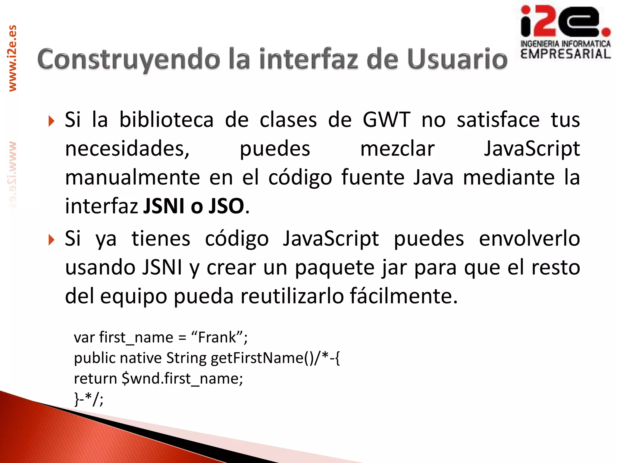 www.i2e.es




                Si la biblioteca de clases de GWT no satisface tus
                 necesidades,       puedes      mezclar    JavaScript
                 manualmente en el código fuente Java mediante la
                 interfaz JSNI o JSO.
                Si ya tienes código JavaScript puedes envolverlo
                 usando JSNI y crear un paquete jar para que el resto
                 del equipo pueda reutilizarlo fácilmente.
                 var first_name = “Frank”;
                 public native String getFirstName()/*-{
                 return $wnd.first_name;
                 }-*/;
 