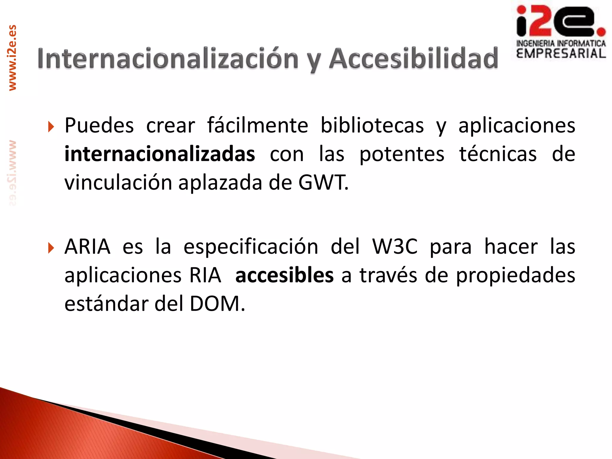 www.i2e.es




                Puedes crear fácilmente bibliotecas y aplicaciones
                 internacionalizadas con las potentes técnicas de
                 vinculación aplazada de GWT.

                ARIA es la especificación del W3C para hacer las
                 aplicaciones RIA accesibles a través de propiedades
                 estándar del DOM.
 