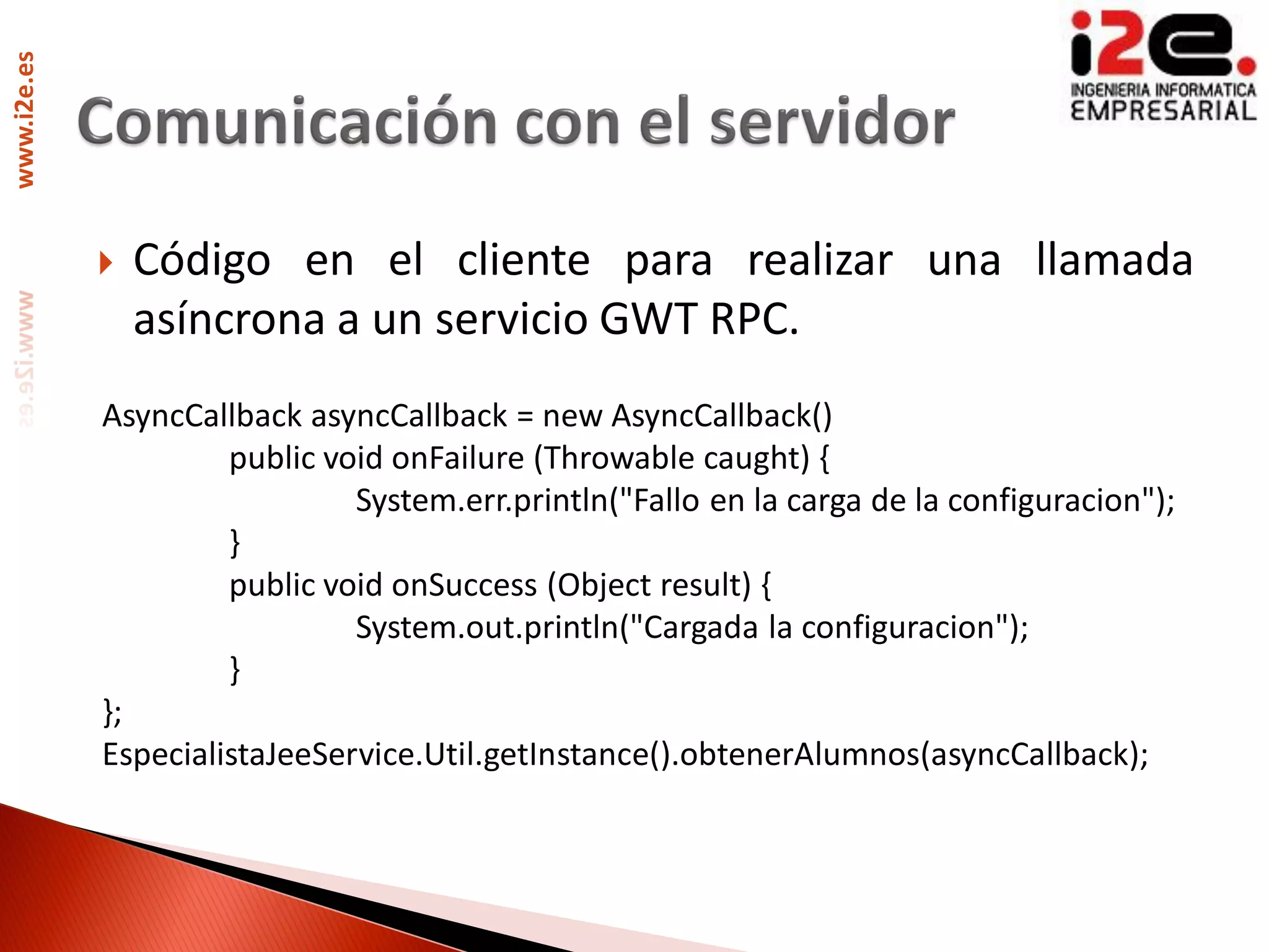 www.i2e.es




                Código en el cliente para realizar una llamada
                 asíncrona a un servicio GWT RPC.
             AsyncCallback asyncCallback = new AsyncCallback()
                      public void onFailure (Throwable caught) {
                               System.err.println("Fallo en la carga de la configuracion");
                      }
                      public void onSuccess (Object result) {
                               System.out.println("Cargada la configuracion");
                      }
             };
             EspecialistaJeeService.Util.getInstance().obtenerAlumnos(asyncCallback);
 