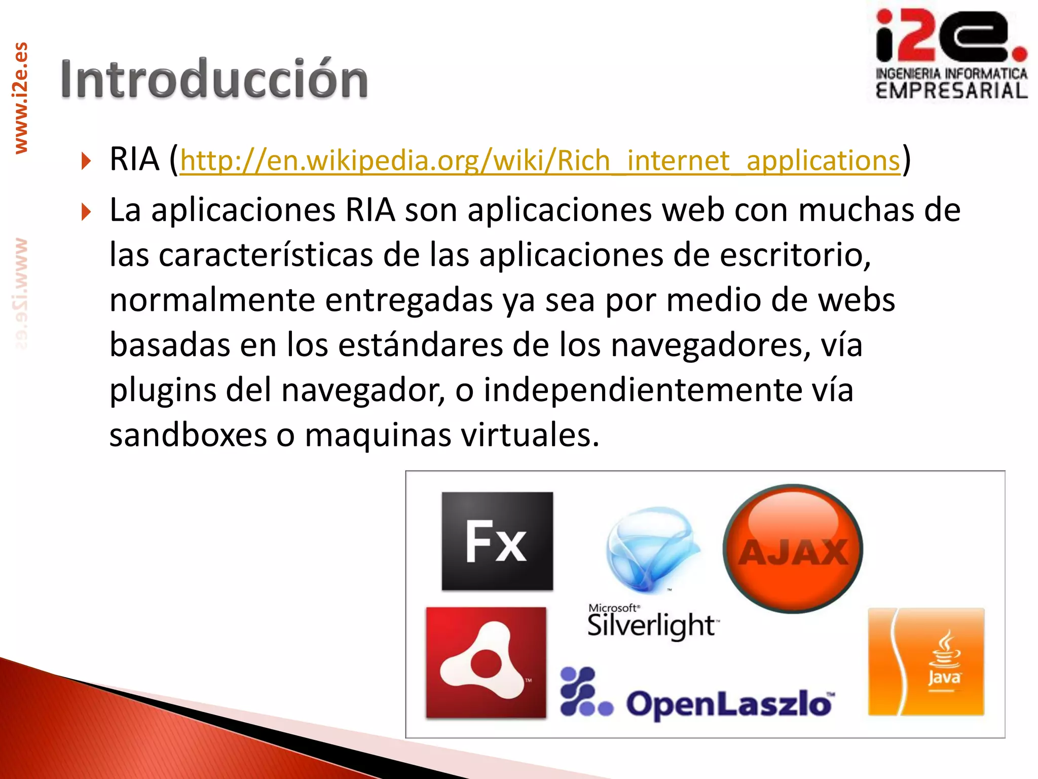www.i2e.es




                RIA (http://en.wikipedia.org/wiki/Rich_internet_applications)
                La aplicaciones RIA son aplicaciones web con muchas de
                 las características de las aplicaciones de escritorio,
                 normalmente entregadas ya sea por medio de webs
                 basadas en los estándares de los navegadores, vía
                 plugins del navegador, o independientemente vía
                 sandboxes o maquinas virtuales.
 