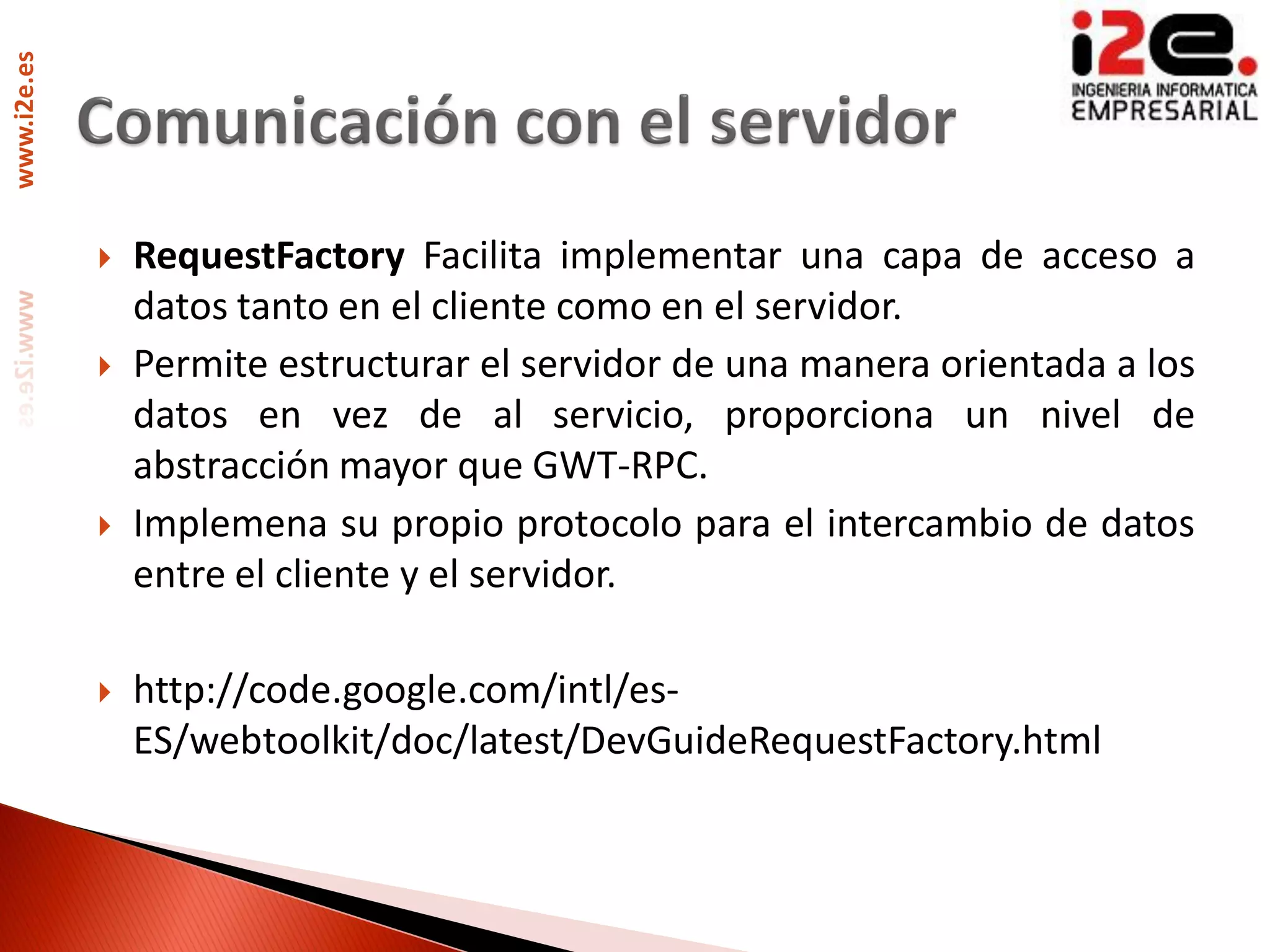 www.i2e.es




                RequestFactory Facilita implementar una capa de acceso a
                 datos tanto en el cliente como en el servidor.
                Permite estructurar el servidor de una manera orientada a los
                 datos en vez de al servicio, proporciona un nivel de
                 abstracción mayor que GWT-RPC.
                Implemena su propio protocolo para el intercambio de datos
                 entre el cliente y el servidor.

                http://code.google.com/intl/es-
                 ES/webtoolkit/doc/latest/DevGuideRequestFactory.html
 