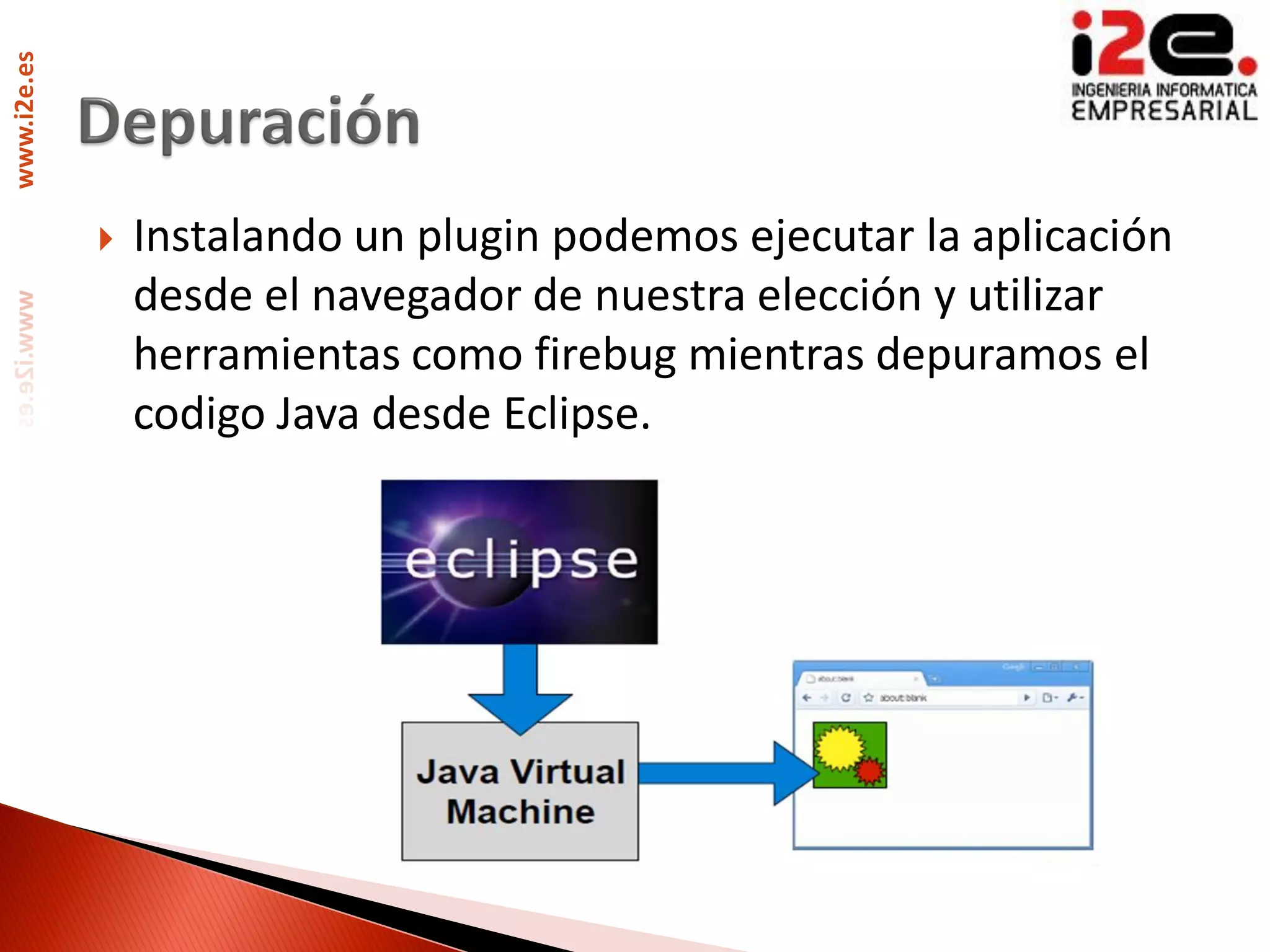 www.i2e.es




                Instalando un plugin podemos ejecutar la aplicación
                 desde el navegador de nuestra elección y utilizar
                 herramientas como firebug mientras depuramos el
                 codigo Java desde Eclipse.
 