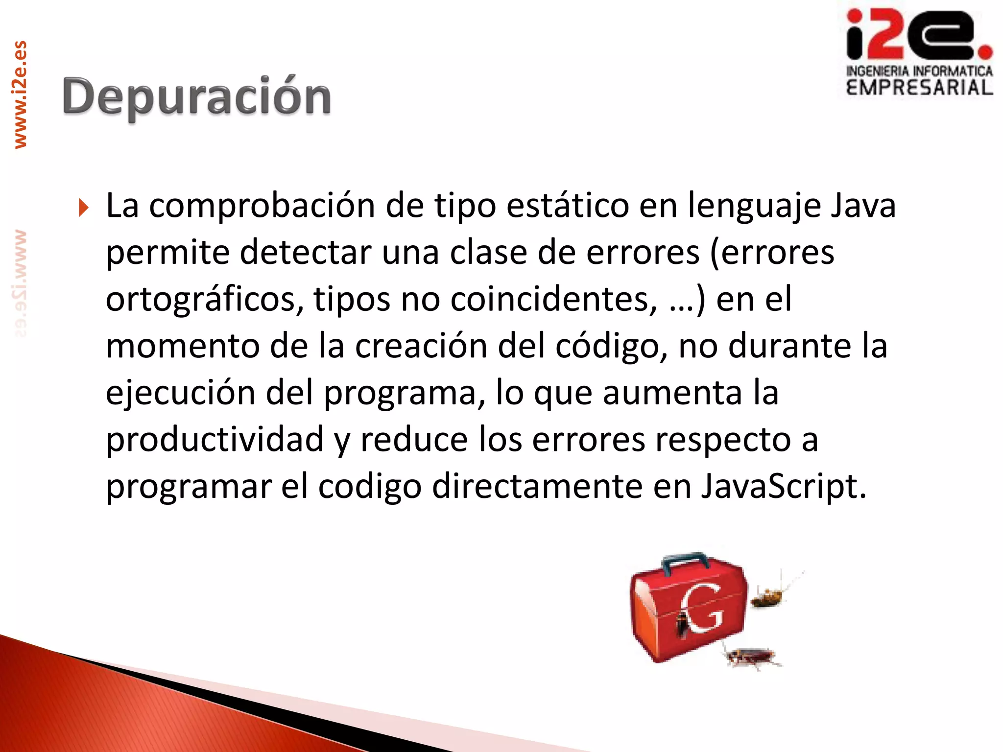 www.i2e.es




                La comprobación de tipo estático en lenguaje Java
                 permite detectar una clase de errores (errores
                 ortográficos, tipos no coincidentes, …) en el
                 momento de la creación del código, no durante la
                 ejecución del programa, lo que aumenta la
                 productividad y reduce los errores respecto a
                 programar el codigo directamente en JavaScript.
 