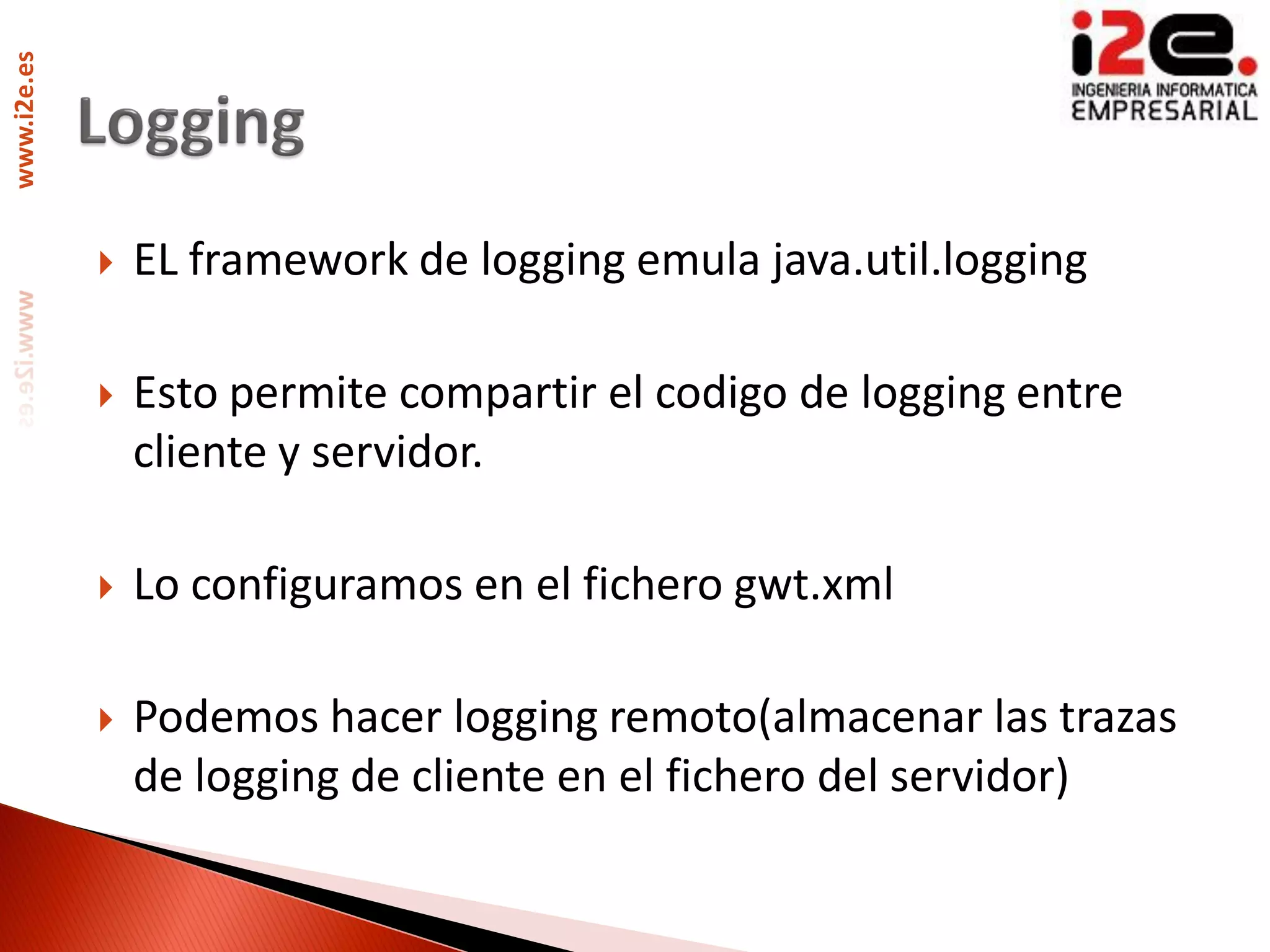 www.i2e.es




                EL framework de logging emula java.util.logging

                Esto permite compartir el codigo de logging entre
                 cliente y servidor.

                Lo configuramos en el fichero gwt.xml

                Podemos hacer logging remoto(almacenar las trazas
                 de logging de cliente en el fichero del servidor)
 