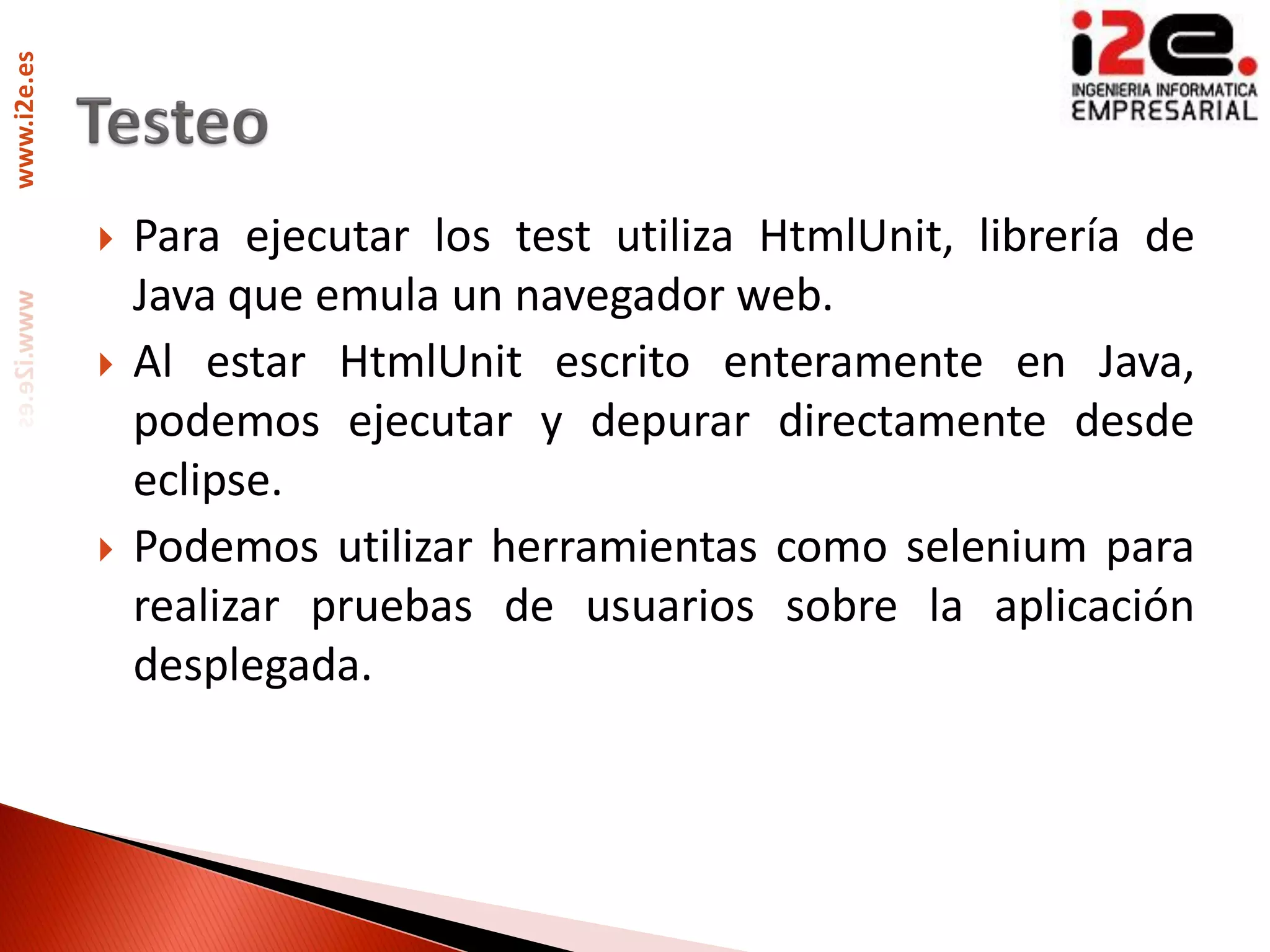 www.i2e.es




                Para ejecutar los test utiliza HtmlUnit, librería de
                 Java que emula un navegador web.
                Al estar HtmlUnit escrito enteramente en Java,
                 podemos ejecutar y depurar directamente desde
                 eclipse.
                Podemos utilizar herramientas como selenium para
                 realizar pruebas de usuarios sobre la aplicación
                 desplegada.
 