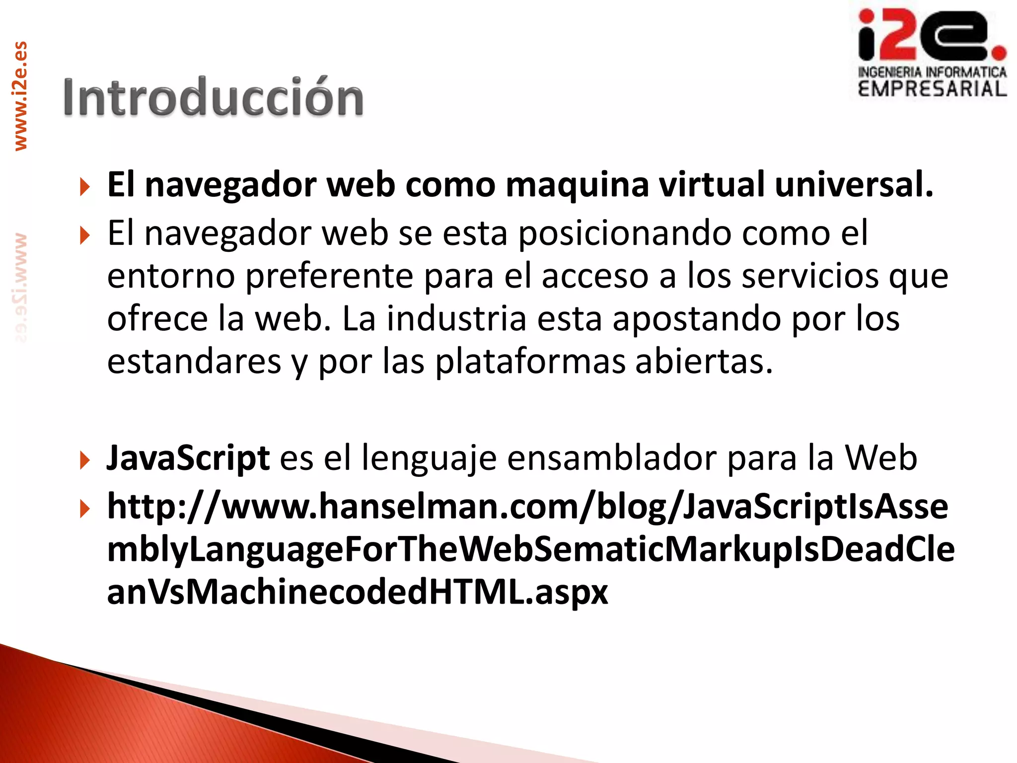 www.i2e.es




                El navegador web como maquina virtual universal.
                El navegador web se esta posicionando como el
                 entorno preferente para el acceso a los servicios que
                 ofrece la web. La industria esta apostando por los
                 estandares y por las plataformas abiertas.

                JavaScript es el lenguaje ensamblador para la Web
                http://www.hanselman.com/blog/JavaScriptIsAsse
                 mblyLanguageForTheWebSematicMarkupIsDeadCle
                 anVsMachinecodedHTML.aspx
 