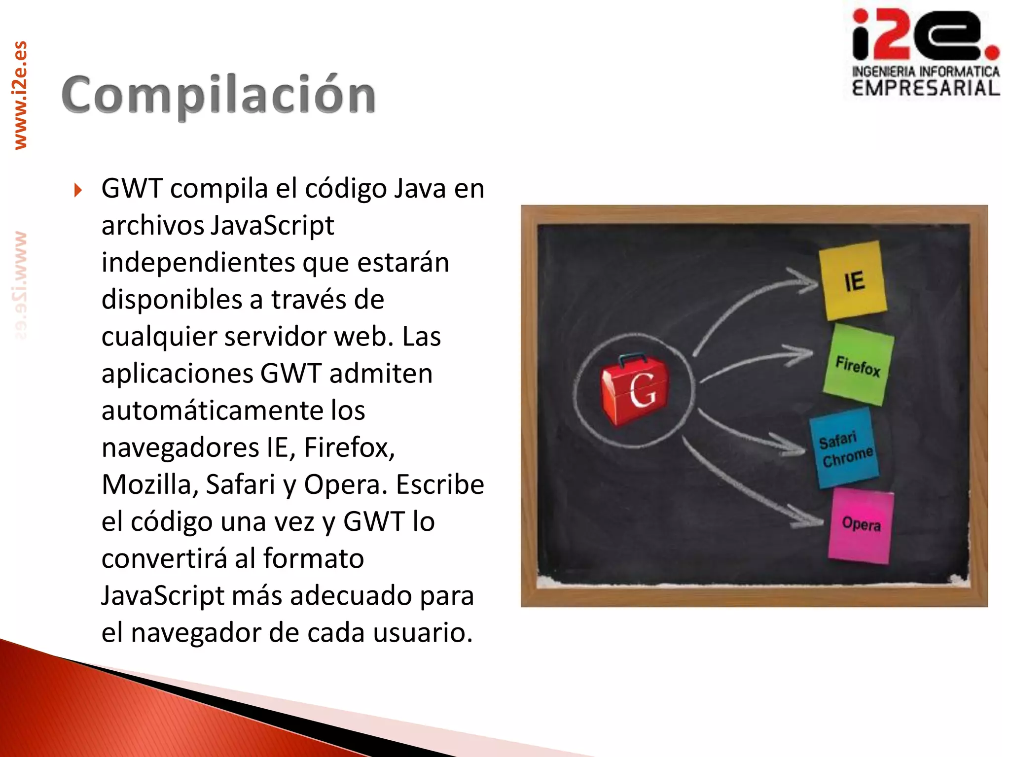 www.i2e.es




                GWT compila el código Java en
                 archivos JavaScript
                 independientes que estarán
                 disponibles a través de
                 cualquier servidor web. Las
                 aplicaciones GWT admiten
                 automáticamente los
                 navegadores IE, Firefox,
                 Mozilla, Safari y Opera. Escribe
                 el código una vez y GWT lo
                 convertirá al formato
                 JavaScript más adecuado para
                 el navegador de cada usuario.
 
