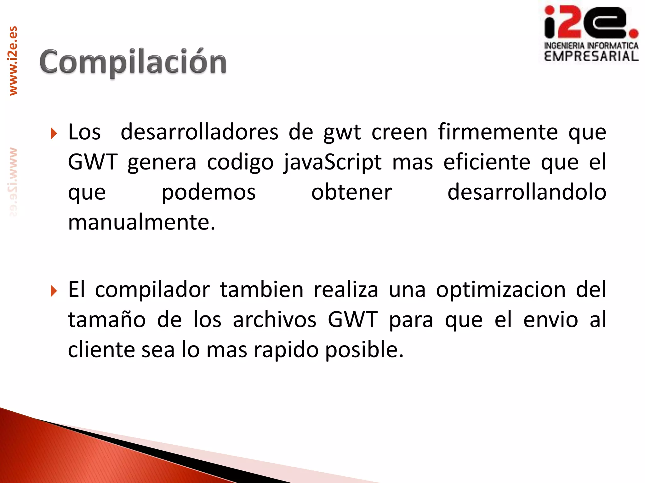 www.i2e.es




                Los desarrolladores de gwt creen firmemente que
                 GWT genera codigo javaScript mas eficiente que el
                 que    podemos        obtener     desarrollandolo
                 manualmente.

                El compilador tambien realiza una optimizacion del
                 tamaño de los archivos GWT para que el envio al
                 cliente sea lo mas rapido posible.
 