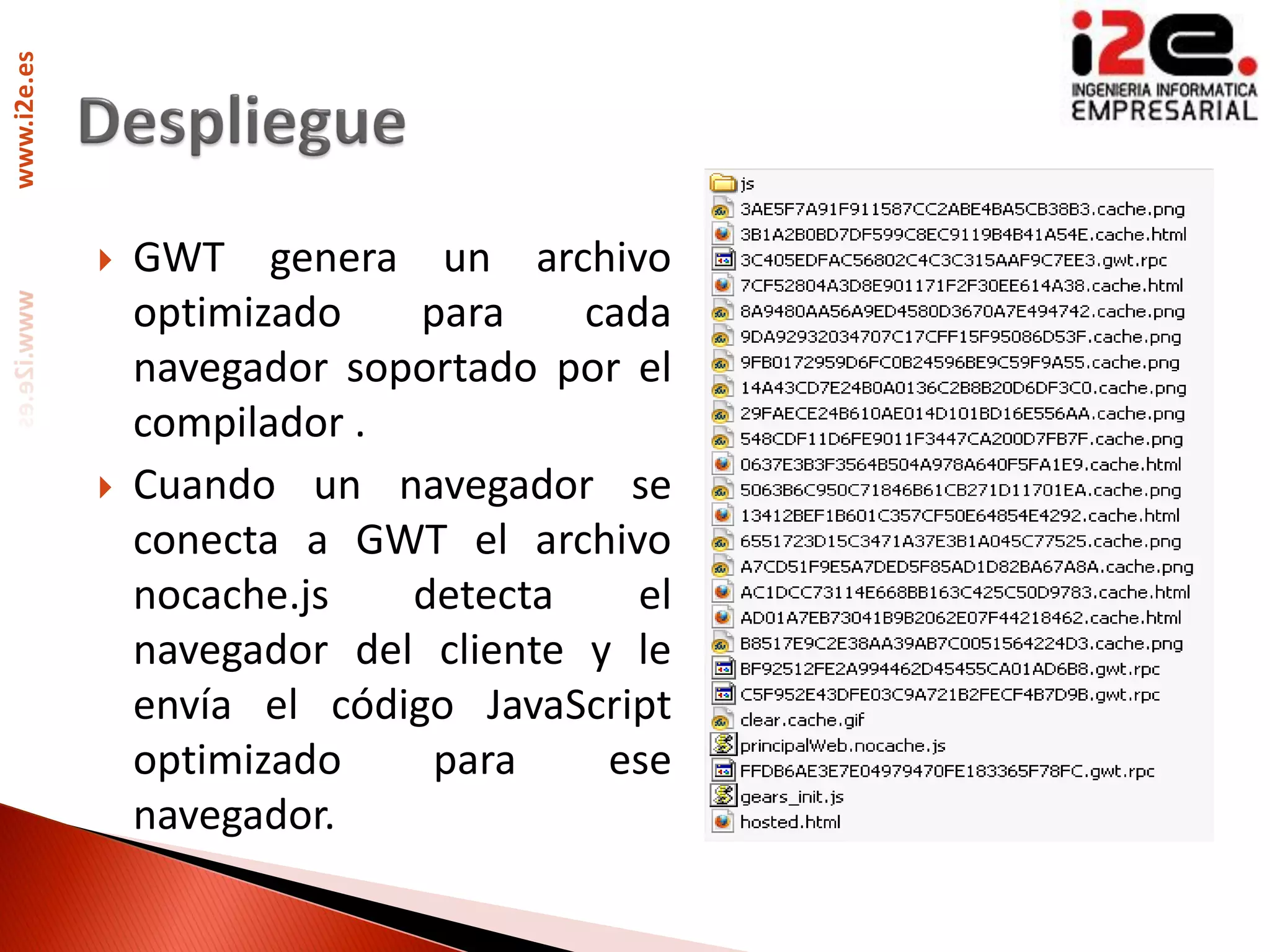 www.i2e.es




                GWT genera un archivo
                 optimizado    para    cada
                 navegador soportado por el
                 compilador .
                Cuando un navegador se
                 conecta a GWT el archivo
                 nocache.js   detecta     el
                 navegador del cliente y le
                 envía el código JavaScript
                 optimizado    para     ese
                 navegador.
 