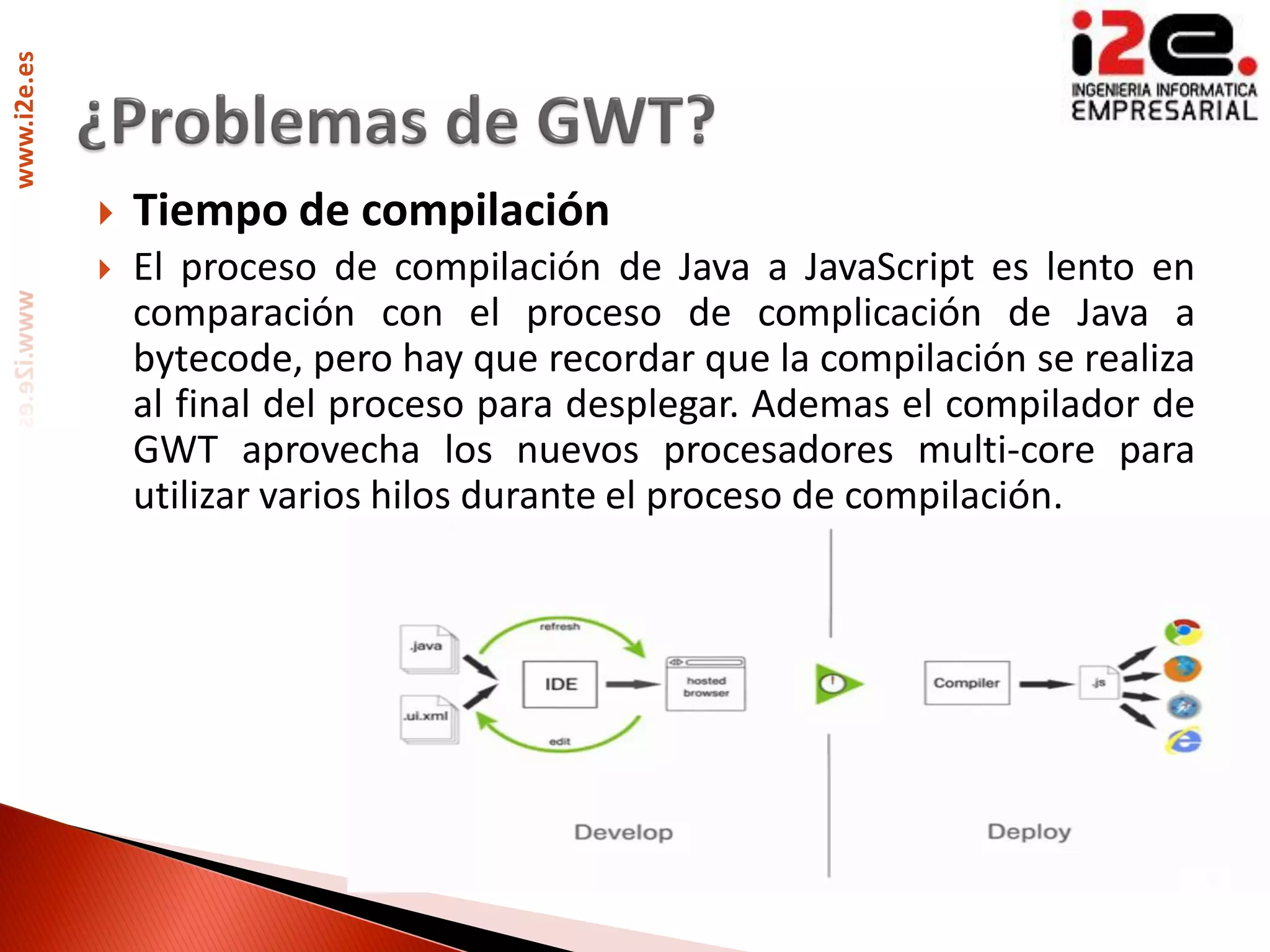 www.i2e.es




                Tiempo de compilación
                El proceso de compilación de Java a JavaScript es lento en
                 comparación con el proceso de complicación de Java a
                 bytecode, pero hay que recordar que la compilación se realiza
                 al final del proceso para desplegar. Ademas el compilador de
                 GWT aprovecha los nuevos procesadores multi-core para
                 utilizar varios hilos durante el proceso de compilación.
 