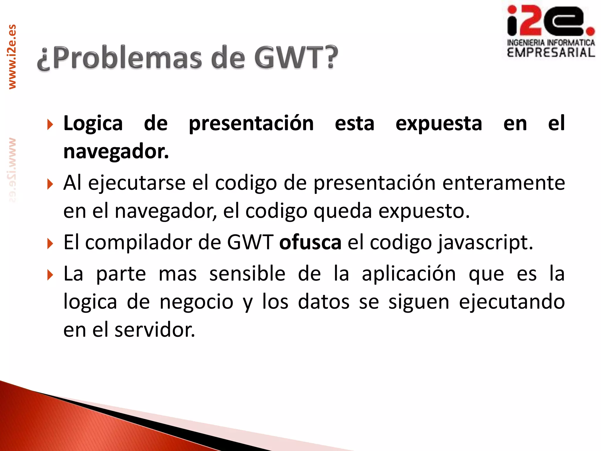 www.i2e.es




                Logica de presentación esta expuesta en el
                 navegador.
                Al ejecutarse el codigo de presentación enteramente
                 en el navegador, el codigo queda expuesto.
                El compilador de GWT ofusca el codigo javascript.
                La parte mas sensible de la aplicación que es la
                 logica de negocio y los datos se siguen ejecutando
                 en el servidor.
 