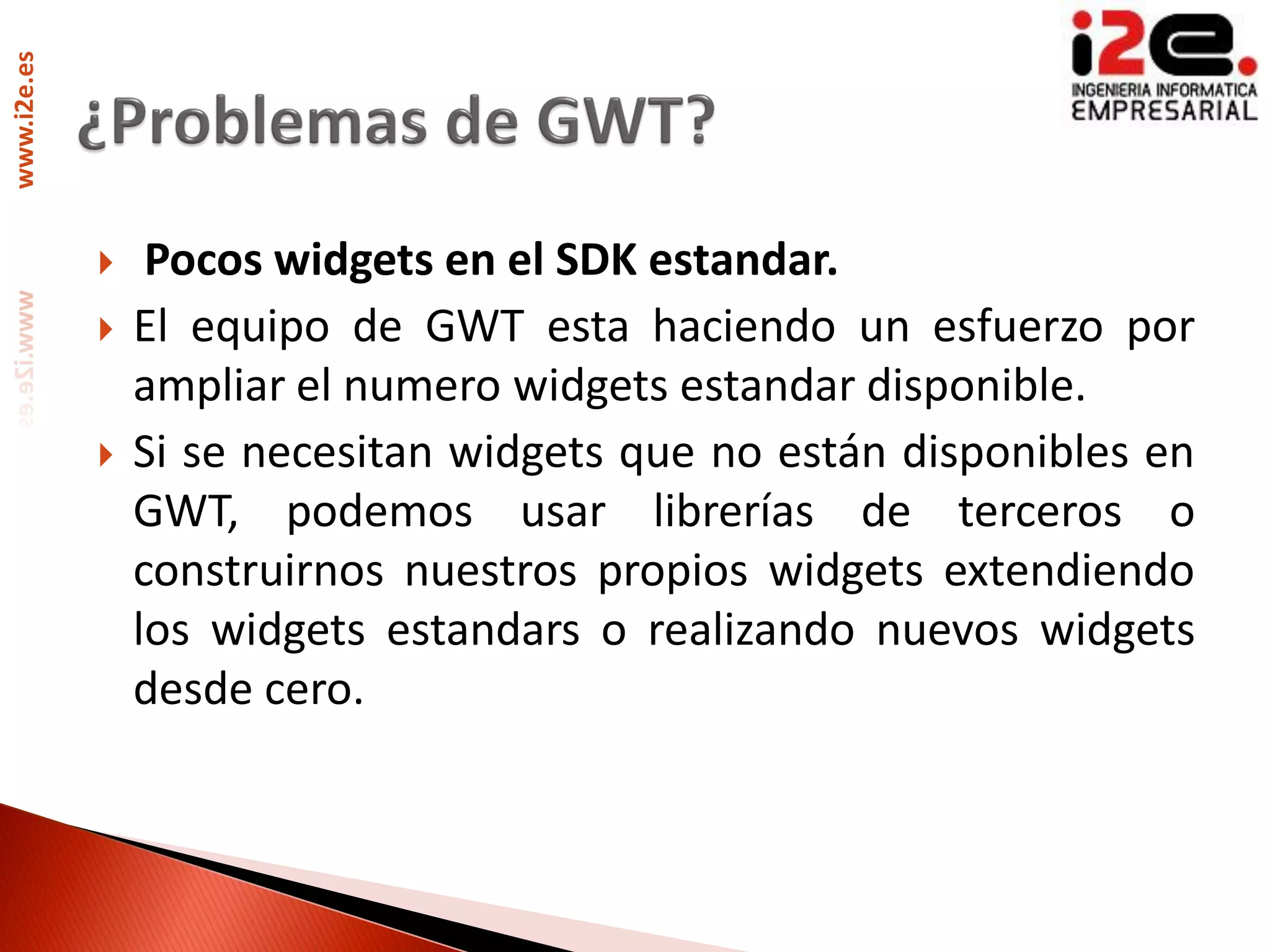 www.i2e.es




                 Pocos widgets en el SDK estandar.
                El equipo de GWT esta haciendo un esfuerzo por
                 ampliar el numero widgets estandar disponible.
                Si se necesitan widgets que no están disponibles en
                 GWT, podemos usar librerías de terceros o
                 construirnos nuestros propios widgets extendiendo
                 los widgets estandars o realizando nuevos widgets
                 desde cero.
 