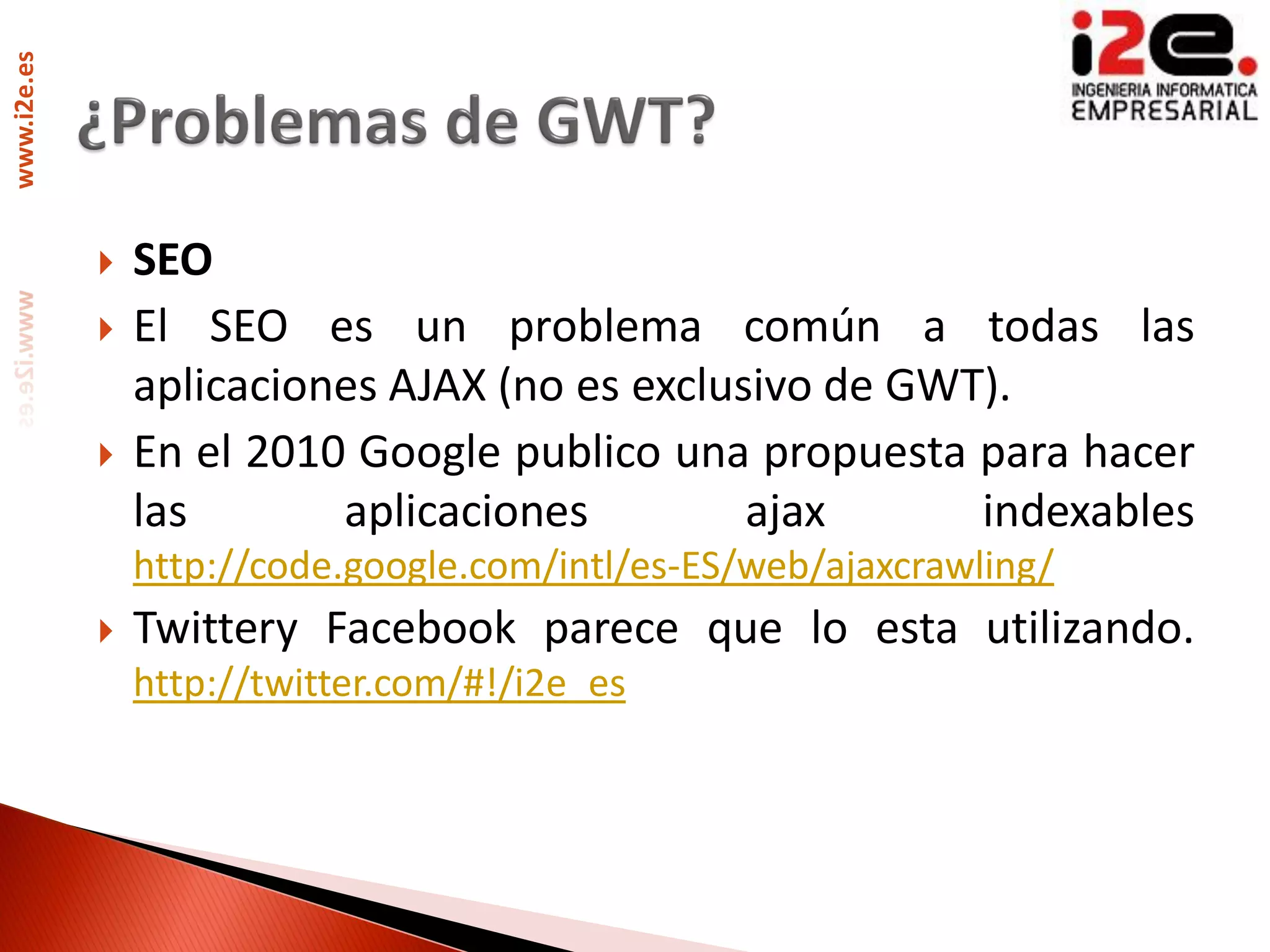 www.i2e.es




                SEO
                El SEO es un problema común a todas las
                 aplicaciones AJAX (no es exclusivo de GWT).
                En el 2010 Google publico una propuesta para hacer
                 las       aplicaciones         ajax      indexables
                 http://code.google.com/intl/es-ES/web/ajaxcrawling/
                Twittery Facebook parece que lo esta utilizando.
                 http://twitter.com/#!/i2e_es
 