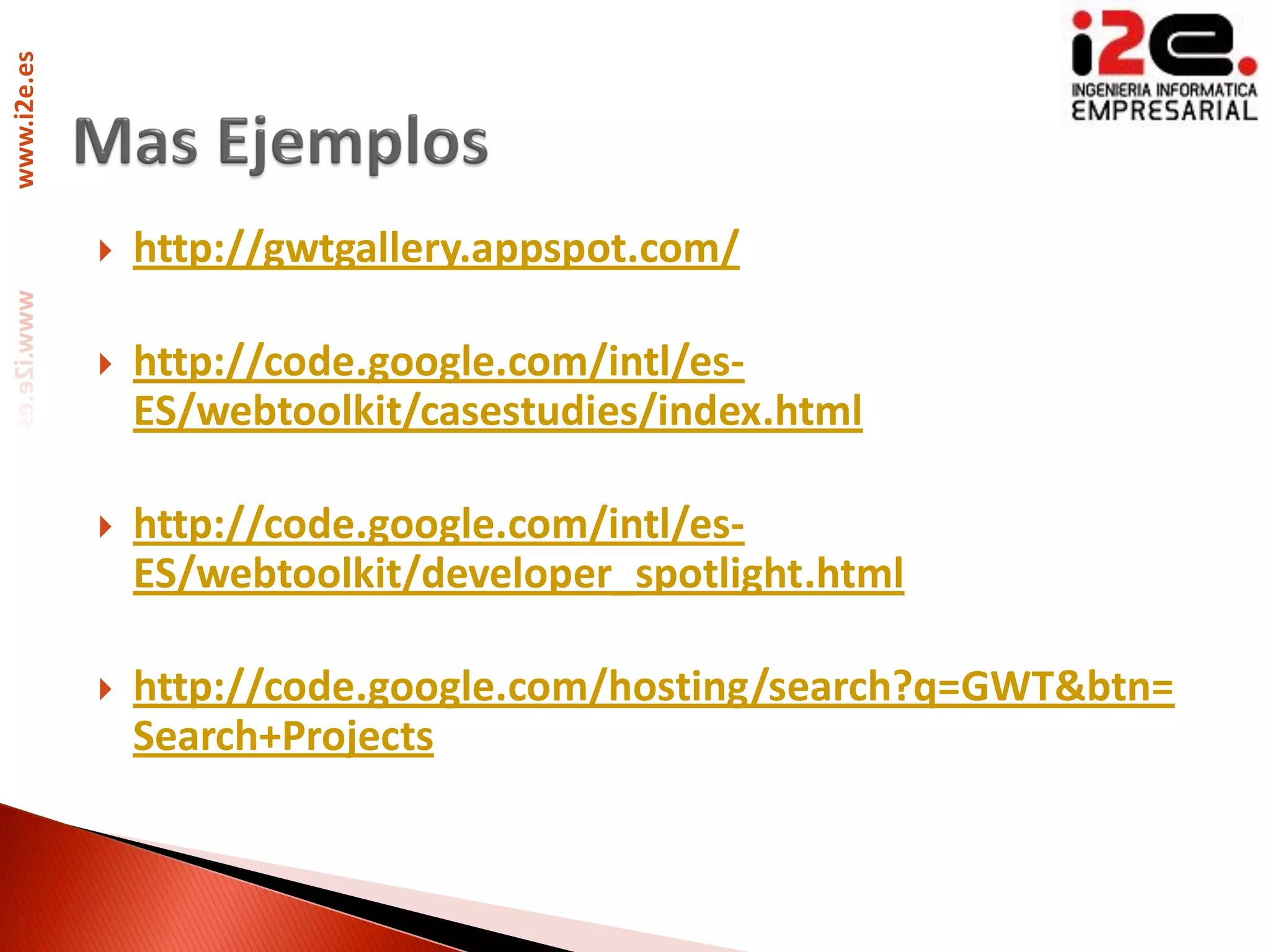 www.i2e.es




                http://gwtgallery.appspot.com/

                http://code.google.com/intl/es-
                 ES/webtoolkit/casestudies/index.html

                http://code.google.com/intl/es-
                 ES/webtoolkit/developer_spotlight.html

                http://code.google.com/hosting/search?q=GWT&btn=
                 Search+Projects
 