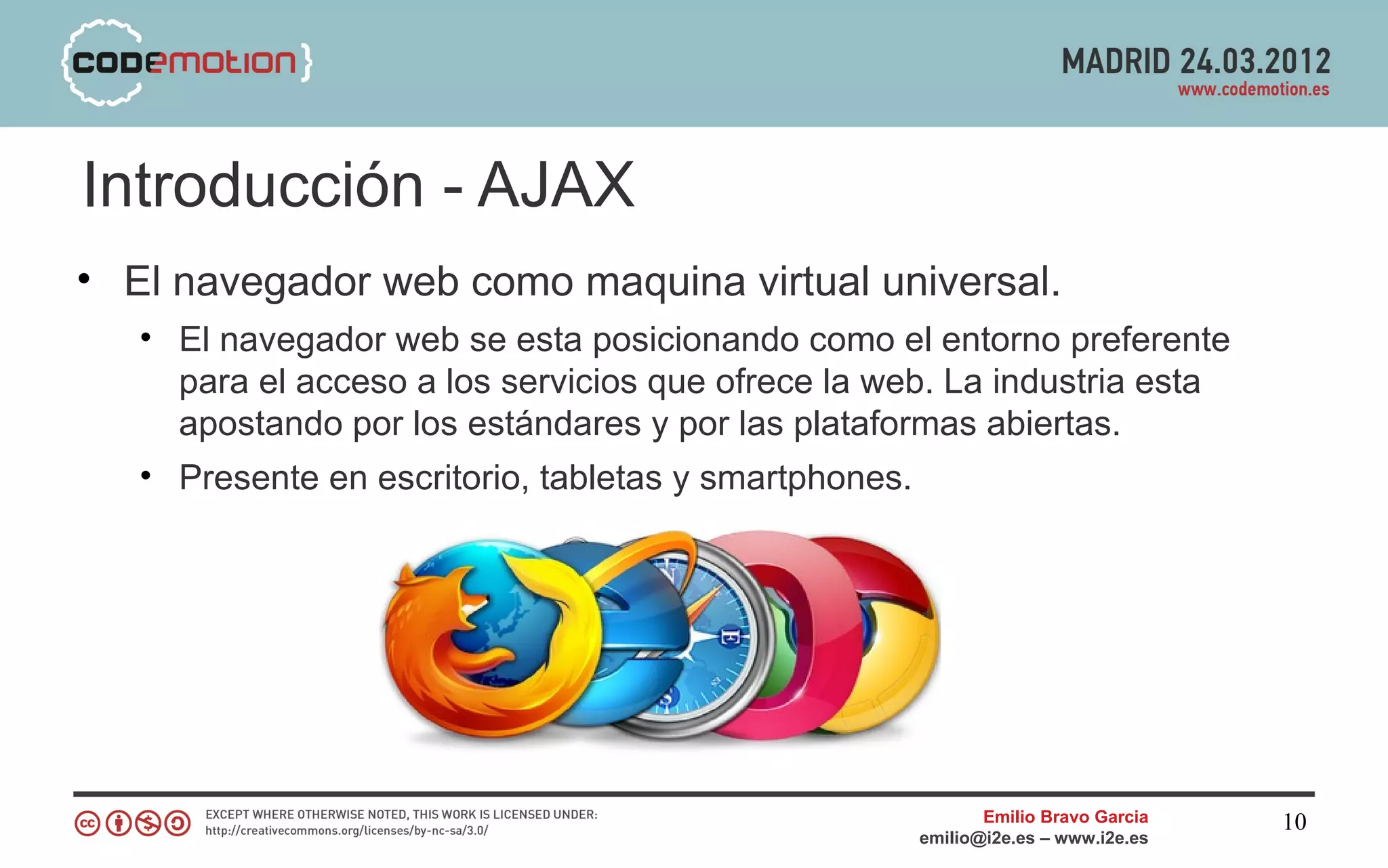 Introducción - AJAX
• El navegador web como maquina virtual universal.
   • El navegador web se esta posicionando como el entorno preferente
     para el acceso a los servicios que ofrece la web. La industria esta
     apostando por los estándares y por las plataformas abiertas.
   • Presente en escritorio, tabletas y smartphones.




                                                           Emilio Bravo Garcia   10
                                                    emilio@i2e.es – www.i2e.es
 