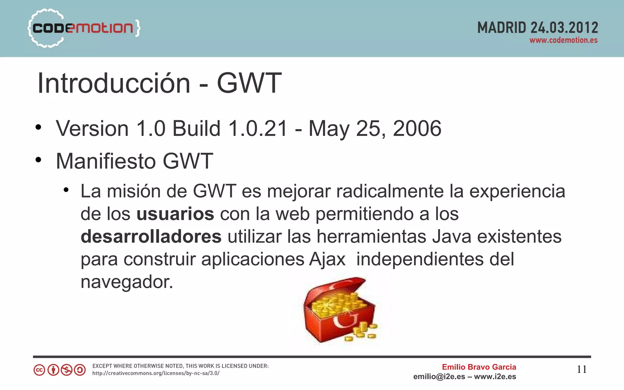 Introducción - GWT
• Version 1.0 Build 1.0.21 - May 25, 2006
• Manifiesto GWT
  • La misión de GWT es mejorar radicalmente la experiencia
    de los usuarios con la web permitiendo a los
    desarrolladores utilizar las herramientas Java existentes
    para construir aplicaciones Ajax independientes del
    navegador.



                                                  Emilio Bravo Garcia   11
                                           emilio@i2e.es – www.i2e.es
 
