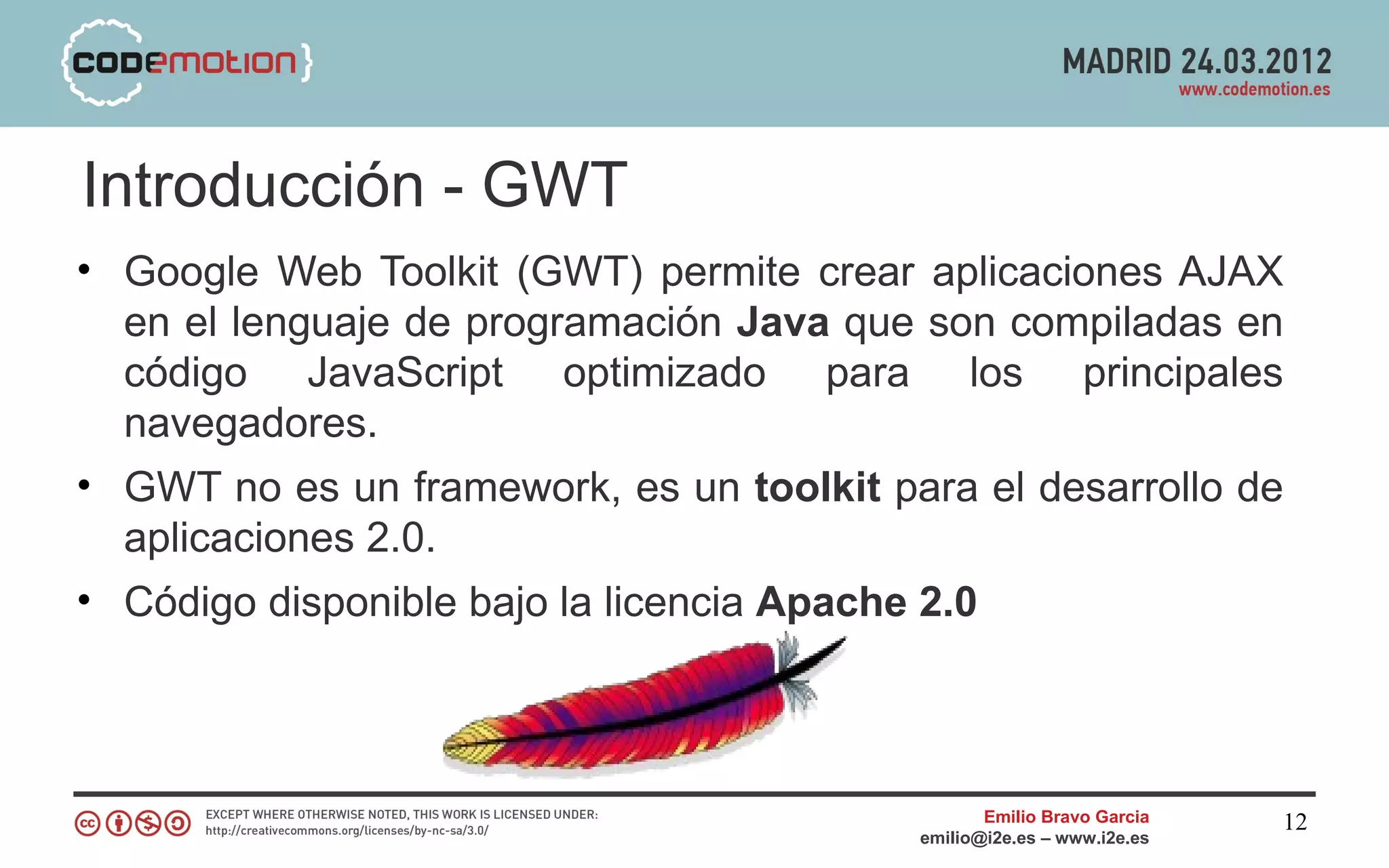 Introducción - GWT
• Google Web Toolkit (GWT) permite crear aplicaciones AJAX
  en el lenguaje de programación Java que son compiladas en
  código JavaScript optimizado para los principales
  navegadores.
• GWT no es un framework, es un toolkit para el desarrollo de
  aplicaciones 2.0.
• Código disponible bajo la licencia Apache 2.0



                                                 Emilio Bravo Garcia   12
                                          emilio@i2e.es – www.i2e.es
 