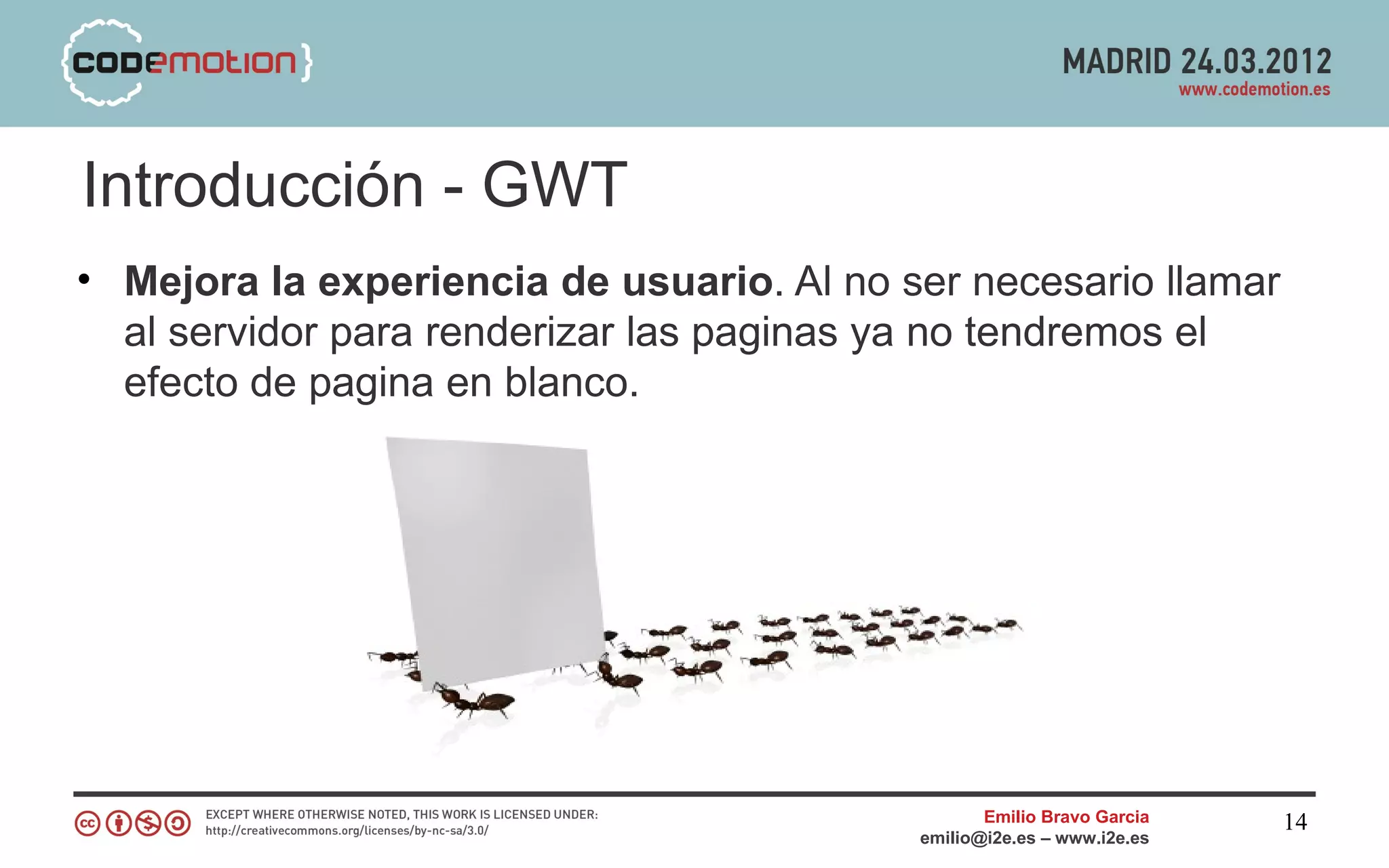 Introducción - GWT
• Mejora la experiencia de usuario. Al no ser necesario llamar
  al servidor para renderizar las paginas ya no tendremos el
  efecto de pagina en blanco.




                                                  Emilio Bravo Garcia   14
                                           emilio@i2e.es – www.i2e.es
 
