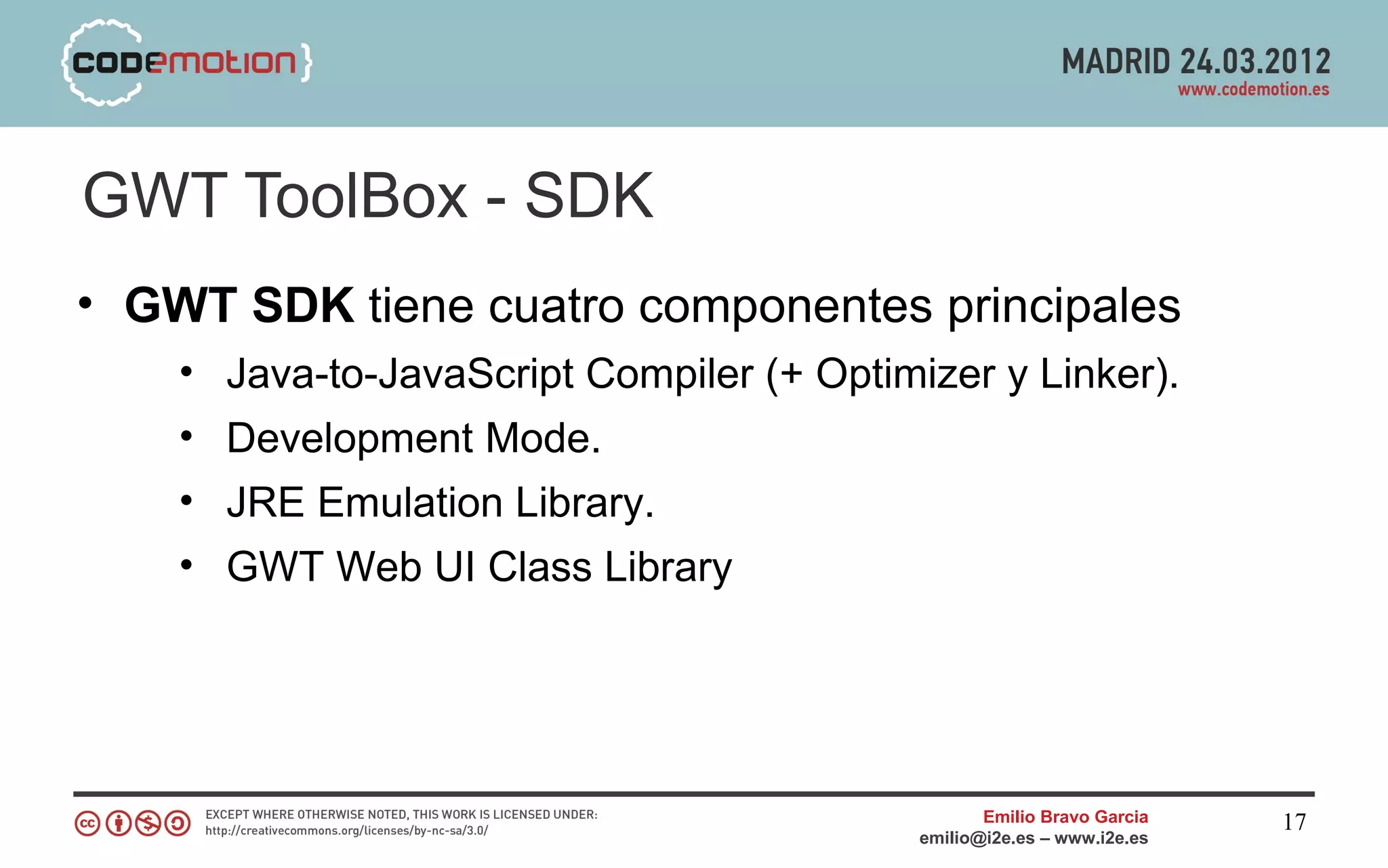 GWT ToolBox - SDK
• GWT SDK tiene cuatro componentes principales
    • Java-to-JavaScript Compiler (+ Optimizer y Linker).
    • Development Mode.
    • JRE Emulation Library.
    • GWT Web UI Class Library




                                                  Emilio Bravo Garcia   17
                                           emilio@i2e.es – www.i2e.es
 
