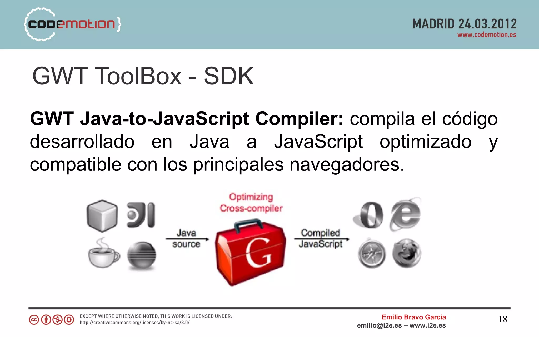 GWT ToolBox - SDK
GWT Java-to-JavaScript Compiler: compila el código
desarrollado en Java a JavaScript optimizado y
compatible con los principales navegadores.




                                         Emilio Bravo Garcia   18
                                  emilio@i2e.es – www.i2e.es
 