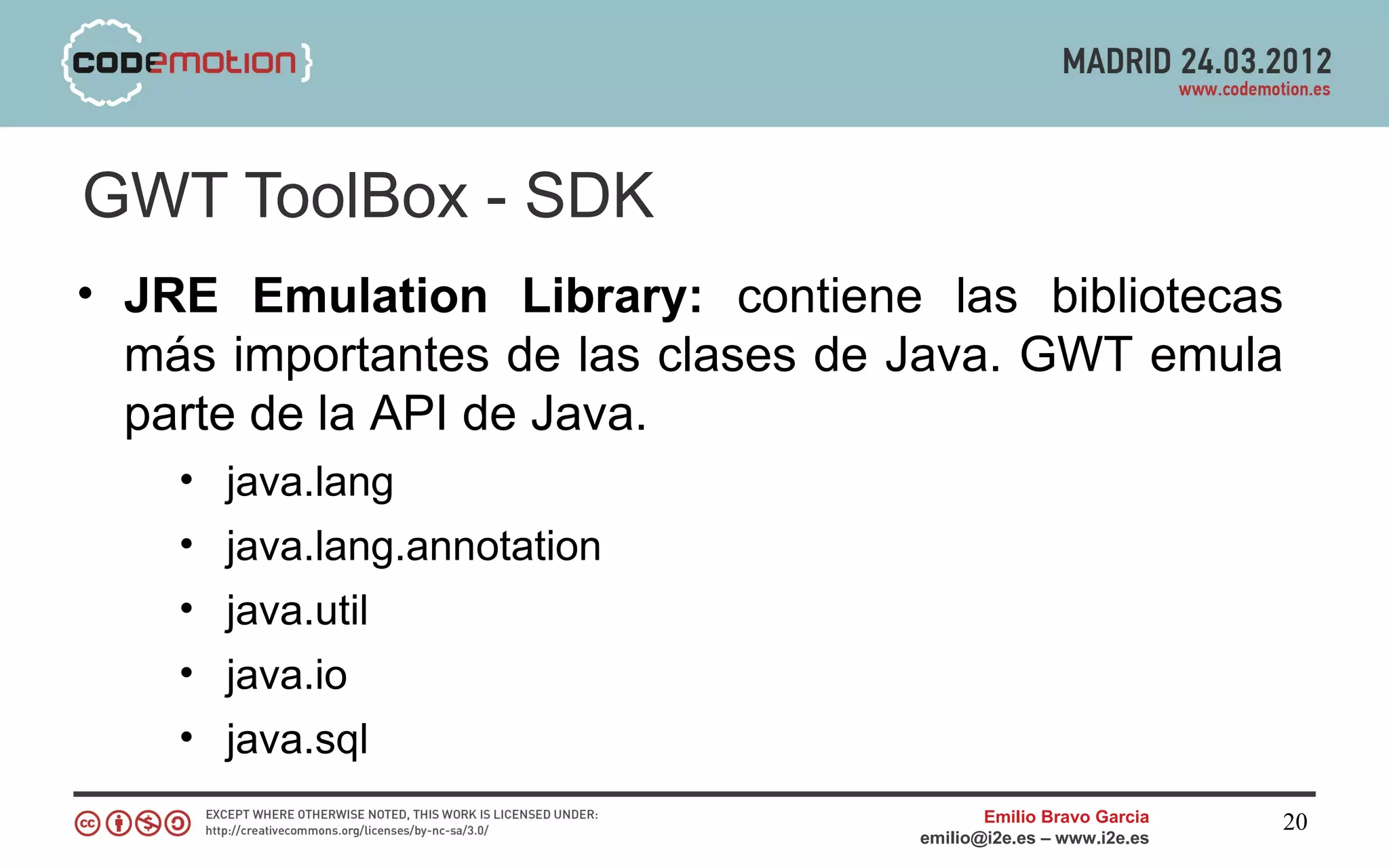 GWT ToolBox - SDK
• JRE Emulation Library: contiene las bibliotecas
  más importantes de las clases de Java. GWT emula
  parte de la API de Java.
    • java.lang
    • java.lang.annotation
    • java.util
    • java.io
    • java.sql
                                         Emilio Bravo Garcia   20
                                  emilio@i2e.es – www.i2e.es
 