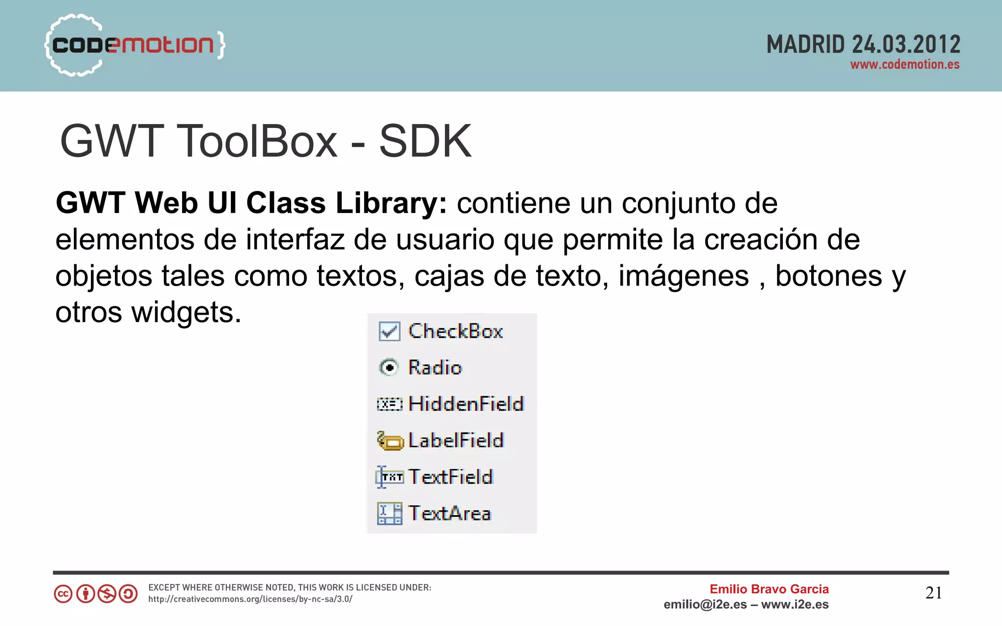 GWT ToolBox - SDK
GWT Web UI Class Library: contiene un conjunto de
elementos de interfaz de usuario que permite la creación de
objetos tales como textos, cajas de texto, imágenes , botones y
otros widgets.




                                                    Emilio Bravo Garcia   21
                                             emilio@i2e.es – www.i2e.es
 