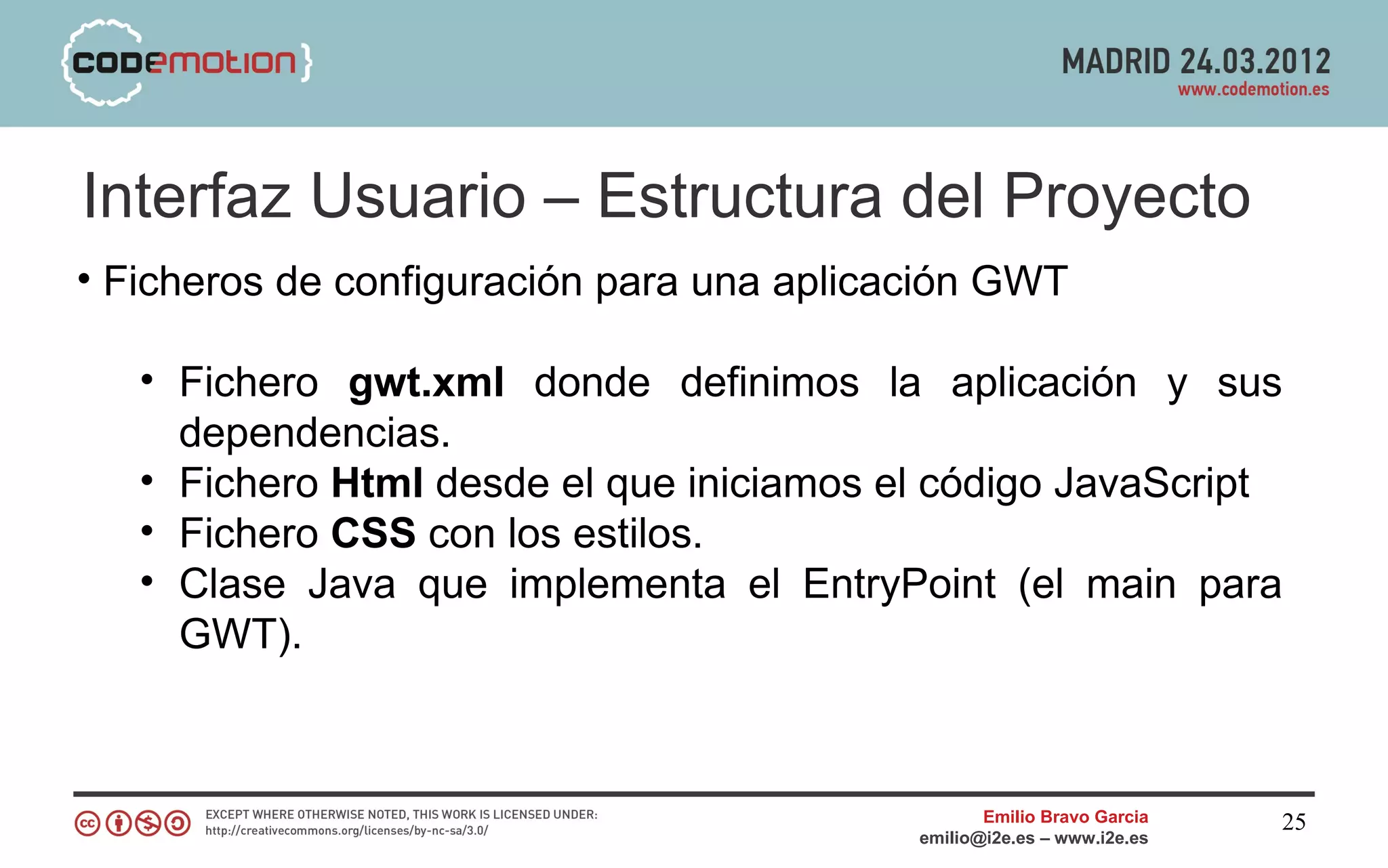 Interfaz Usuario – Estructura del Proyecto
• Ficheros de configuración para una aplicación GWT

   • Fichero gwt.xml donde definimos la aplicación y sus
     dependencias.
   • Fichero Html desde el que iniciamos el código JavaScript
   • Fichero CSS con los estilos.
   • Clase Java que implementa el EntryPoint (el main para
     GWT).



                                                  Emilio Bravo Garcia   25
                                           emilio@i2e.es – www.i2e.es
 