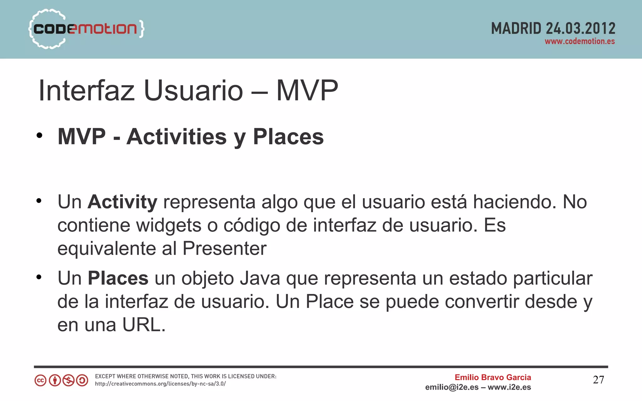 Interfaz Usuario – MVP
• MVP - Activities y Places

• Un Activity representa algo que el usuario está haciendo. No
  contiene widgets o código de interfaz de usuario. Es
  equivalente al Presenter
• Un Places un objeto Java que representa un estado particular
  de la interfaz de usuario. Un Place se puede convertir desde y
  en una URL.

                                                   Emilio Bravo Garcia   27
                                            emilio@i2e.es – www.i2e.es
 