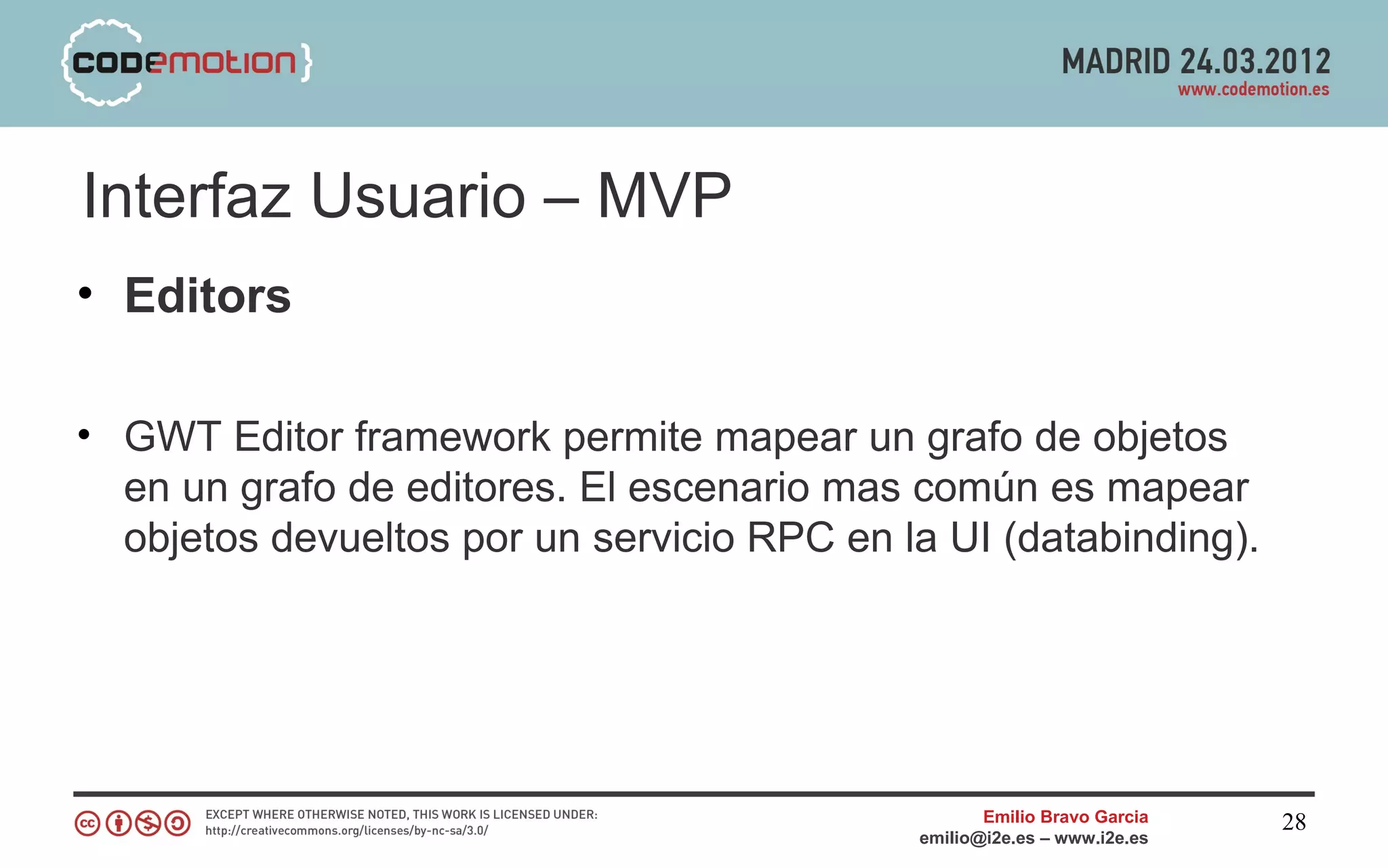 Interfaz Usuario – MVP
• Editors

• GWT Editor framework permite mapear un grafo de objetos
  en un grafo de editores. El escenario mas común es mapear
  objetos devueltos por un servicio RPC en la UI (databinding).




                                                   Emilio Bravo Garcia   28
                                            emilio@i2e.es – www.i2e.es
 