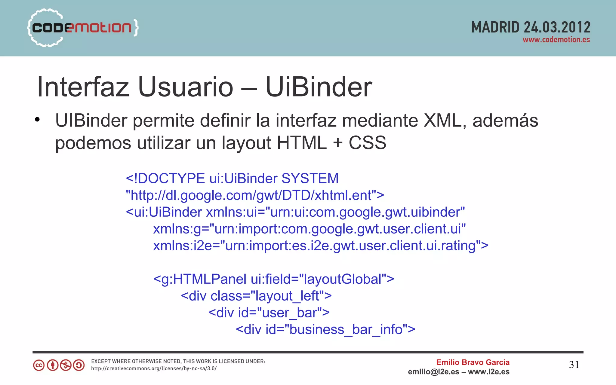 Interfaz Usuario – UiBinder
• UIBinder permite definir la interfaz mediante XML, además
  podemos utilizar un layout HTML + CSS
          <!DOCTYPE ui:UiBinder SYSTEM
          "http://dl.google.com/gwt/DTD/xhtml.ent">
          <ui:UiBinder xmlns:ui="urn:ui:com.google.gwt.uibinder"
               xmlns:g="urn:import:com.google.gwt.user.client.ui"
               xmlns:i2e="urn:import:es.i2e.gwt.user.client.ui.rating">

              <g:HTMLPanel ui:field="layoutGlobal">
                  <div class="layout_left">
                      <div id="user_bar">
                           <div id="business_bar_info">

                                                                Emilio Bravo Garcia   31
                                                         emilio@i2e.es – www.i2e.es
 