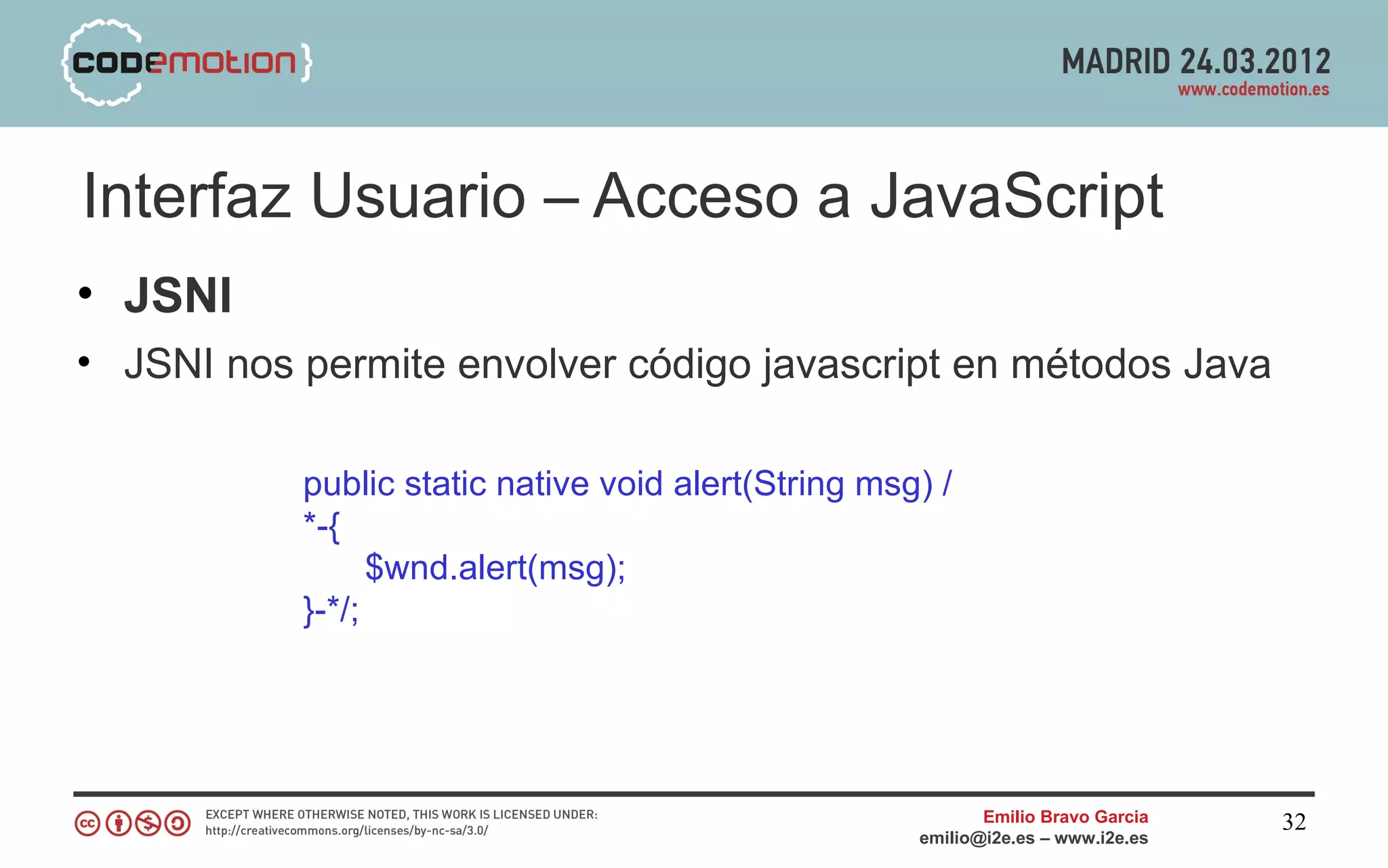 Interfaz Usuario – Acceso a JavaScript
• JSNI
• JSNI nos permite envolver código javascript en métodos Java

           public static native void alert(String msg) /
           *-{
                 $wnd.alert(msg);
           }-*/;




                                                            Emilio Bravo Garcia   32
                                                     emilio@i2e.es – www.i2e.es
 