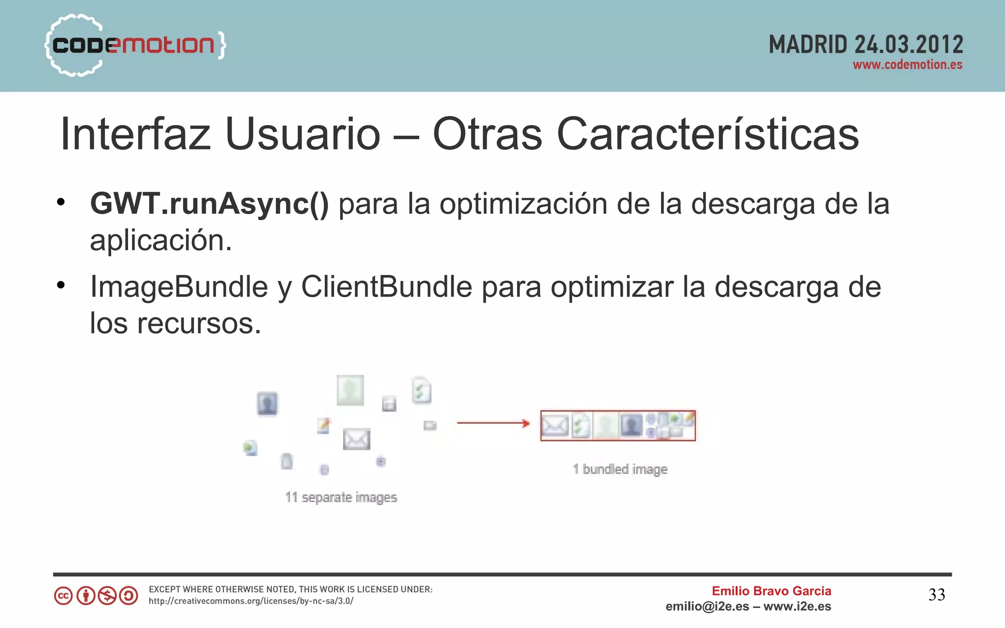 Interfaz Usuario – Otras Características
• GWT.runAsync() para la optimización de la descarga de la
  aplicación.
• ImageBundle y ClientBundle para optimizar la descarga de
  los recursos.




                                                 Emilio Bravo Garcia   33
                                          emilio@i2e.es – www.i2e.es
 