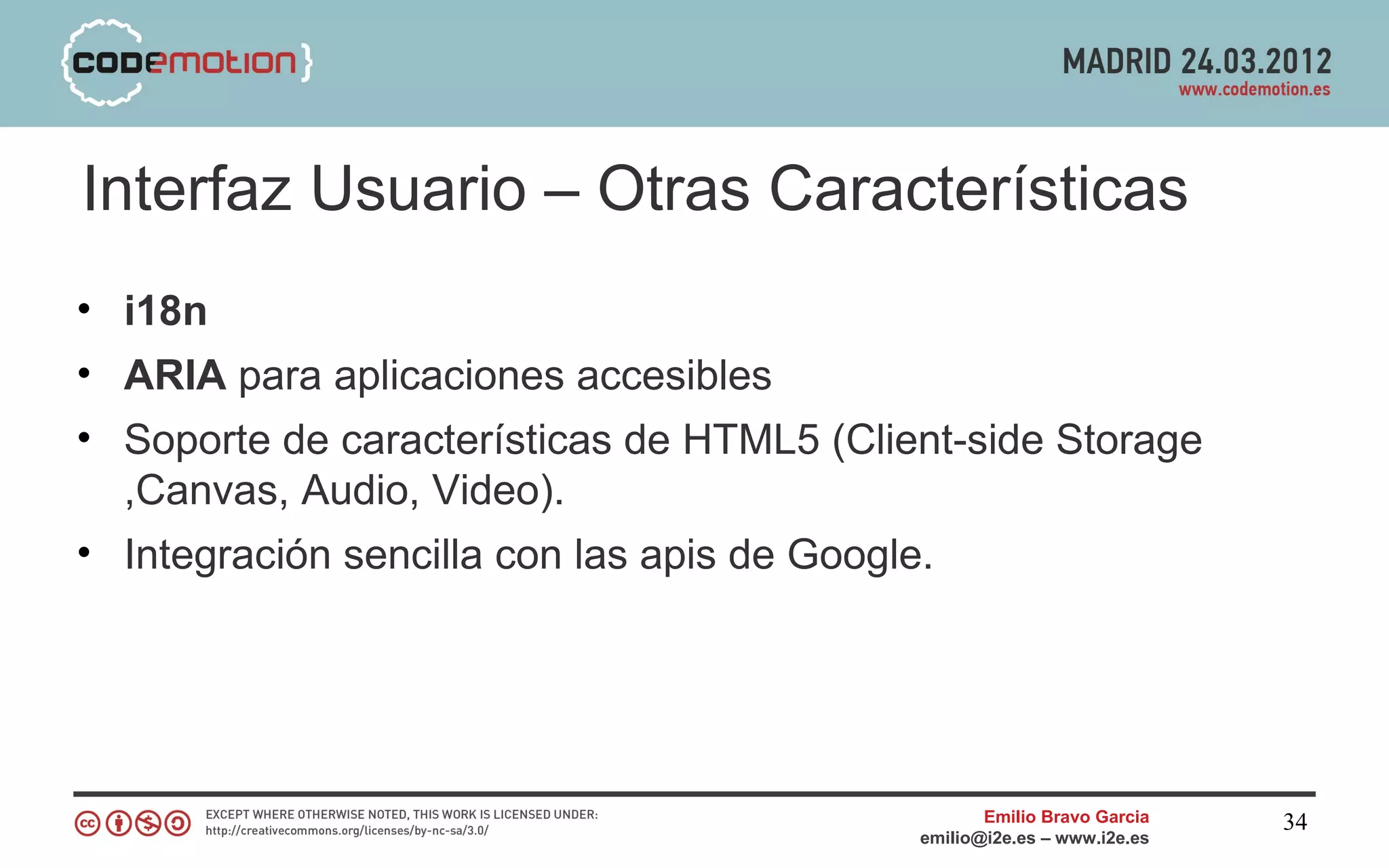 Interfaz Usuario – Otras Características
• i18n
• ARIA para aplicaciones accesibles
• Soporte de características de HTML5 (Client-side Storage
  ,Canvas, Audio, Video).
• Integración sencilla con las apis de Google.




                                                  Emilio Bravo Garcia   34
                                           emilio@i2e.es – www.i2e.es
 