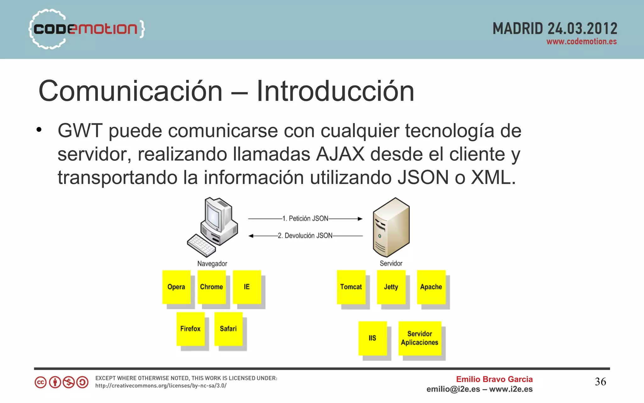 Comunicación – Introducción
• GWT puede comunicarse con cualquier tecnología de
  servidor, realizando llamadas AJAX desde el cliente y
  transportando la información utilizando JSON o XML.




                                                   Emilio Bravo Garcia   36
                                            emilio@i2e.es – www.i2e.es
 