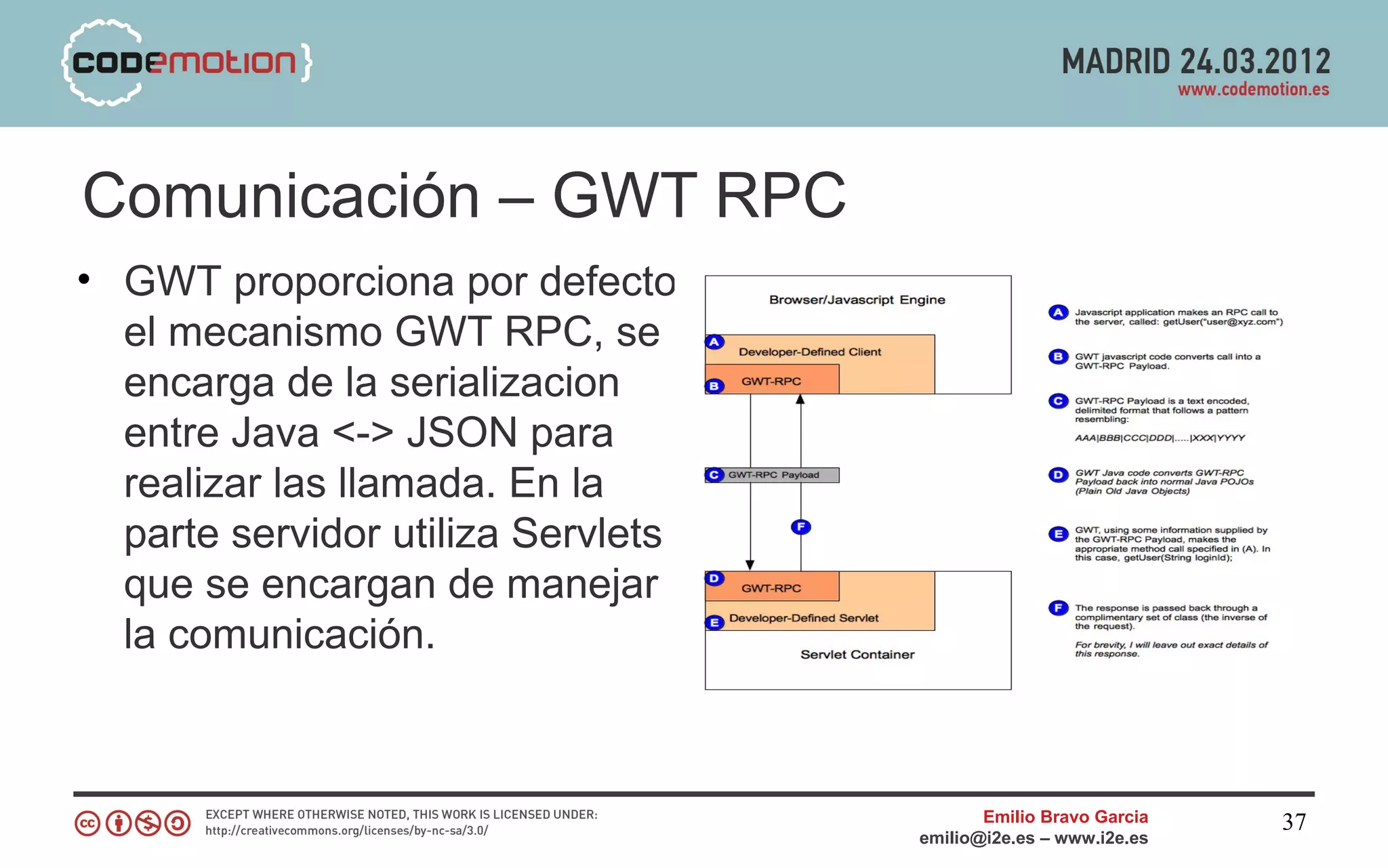 Comunicación – GWT RPC
• GWT proporciona por defecto
  el mecanismo GWT RPC, se
  encarga de la serializacion
  entre Java <-> JSON para
  realizar las llamada. En la
  parte servidor utiliza Servlets
  que se encargan de manejar
  la comunicación.



                                           Emilio Bravo Garcia   37
                                    emilio@i2e.es – www.i2e.es
 