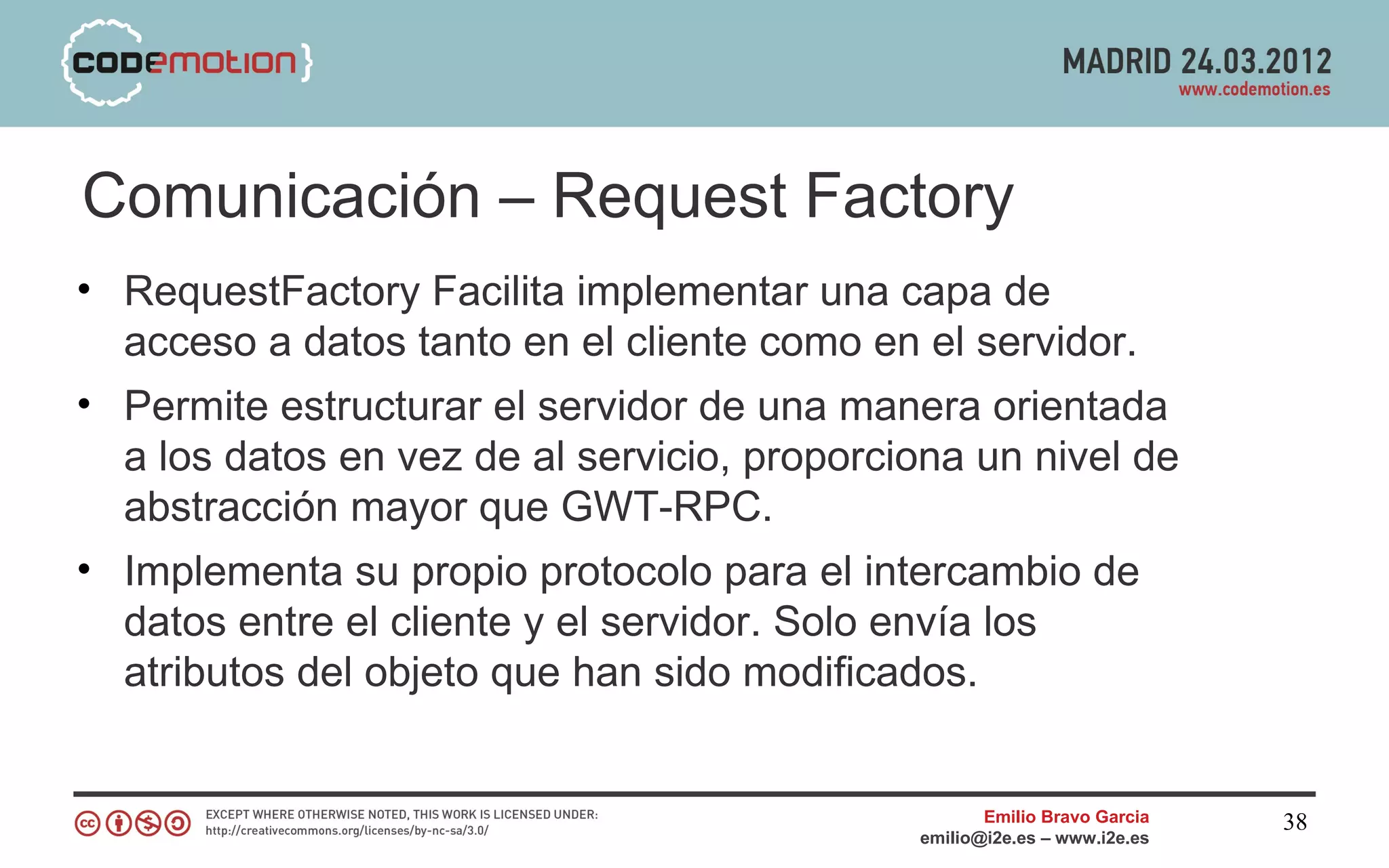 Comunicación – Request Factory
• RequestFactory Facilita implementar una capa de
  acceso a datos tanto en el cliente como en el servidor.
• Permite estructurar el servidor de una manera orientada
  a los datos en vez de al servicio, proporciona un nivel de
  abstracción mayor que GWT-RPC.
• Implementa su propio protocolo para el intercambio de
  datos entre el cliente y el servidor. Solo envía los
  atributos del objeto que han sido modificados.


                                                    Emilio Bravo Garcia   38
                                             emilio@i2e.es – www.i2e.es
 