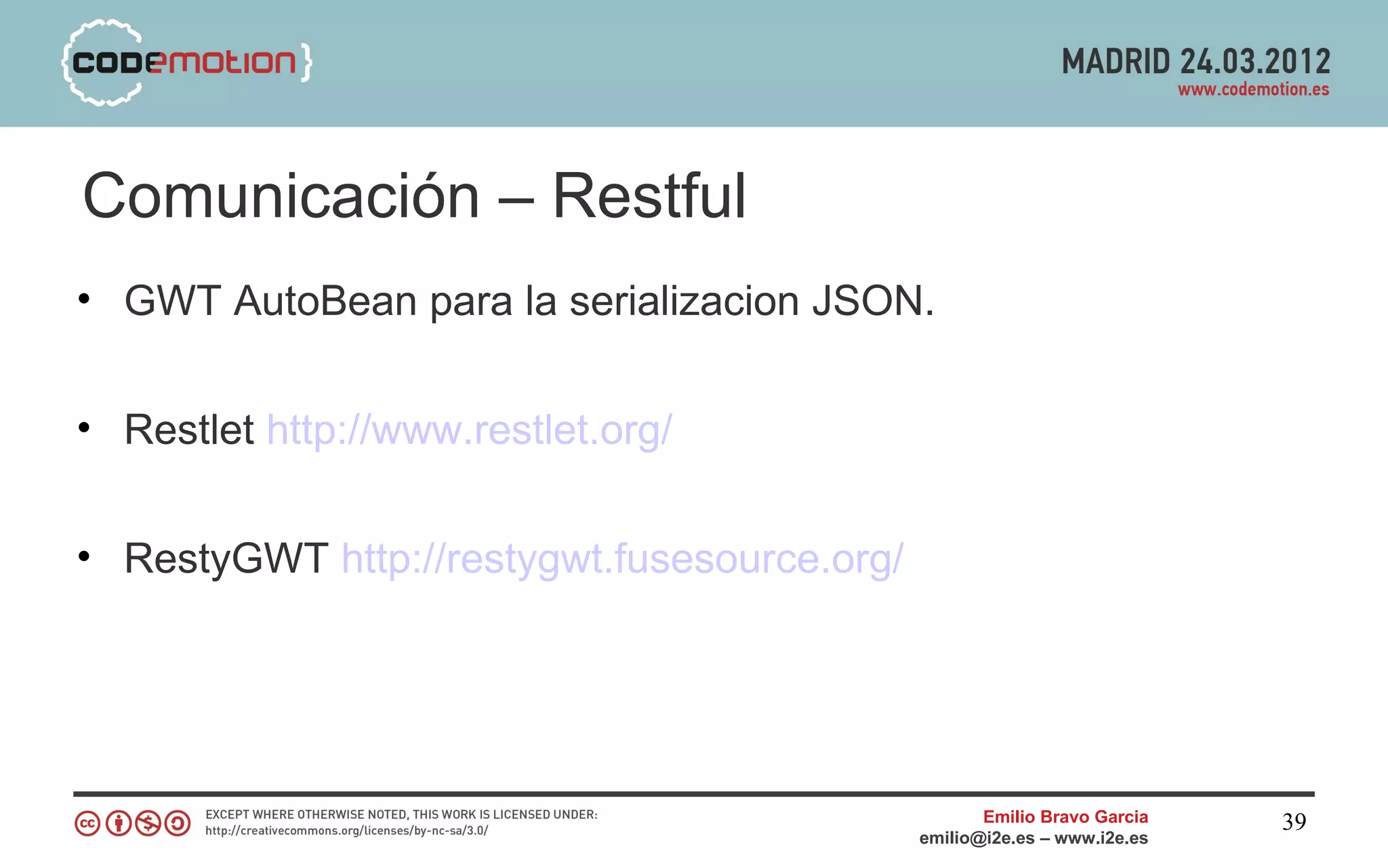 Comunicación – Restful
• GWT AutoBean para la serializacion JSON.


• Restlet http://www.restlet.org/


• RestyGWT http://restygwt.fusesource.org/




                                                    Emilio Bravo Garcia   39
                                             emilio@i2e.es – www.i2e.es
 