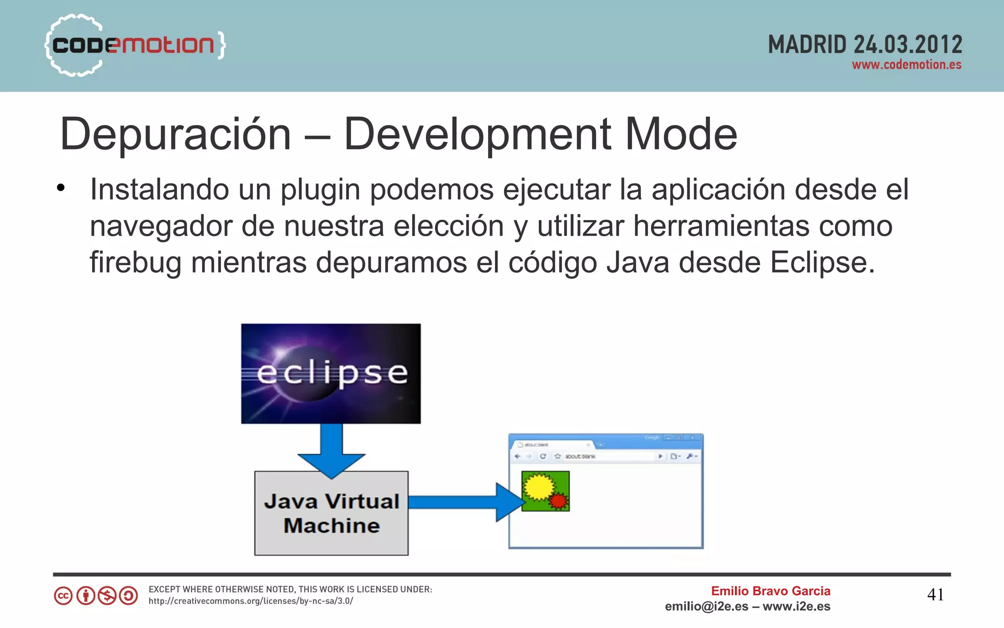 Depuración – Development Mode
• Instalando un plugin podemos ejecutar la aplicación desde el
  navegador de nuestra elección y utilizar herramientas como
  firebug mientras depuramos el código Java desde Eclipse.




                                                   Emilio Bravo Garcia   41
                                            emilio@i2e.es – www.i2e.es
 